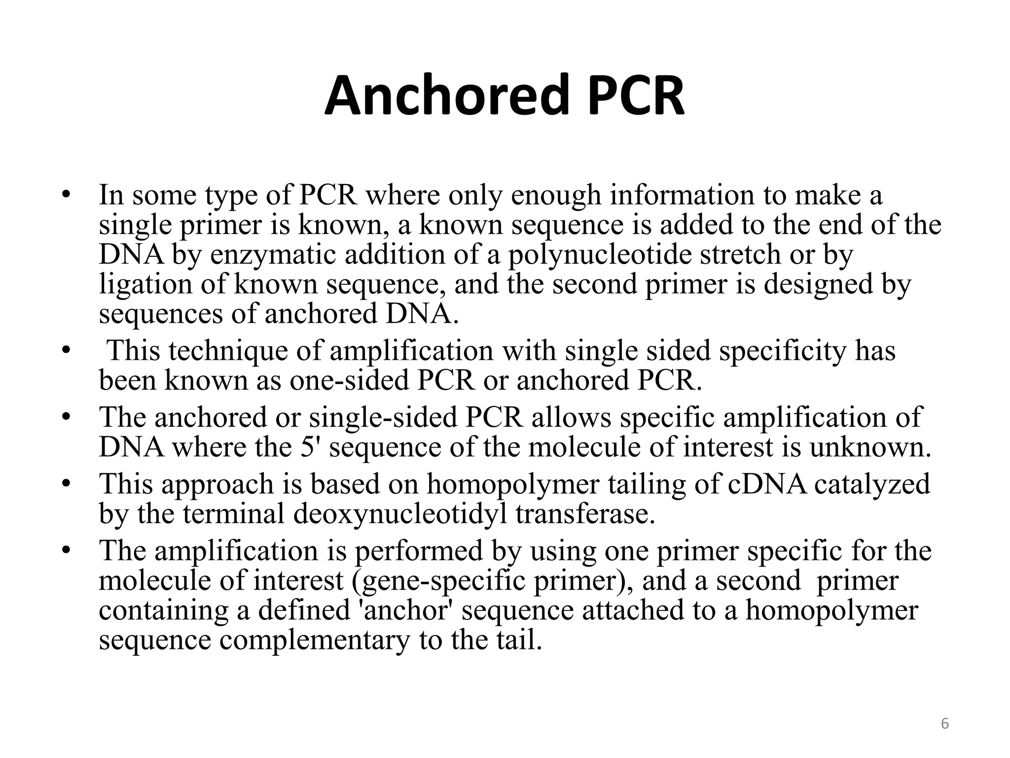 Anchored PCR
• In some type of PCR where only enough information to make a
single primer is known, a known sequence is added to the end of the
DNA by enzymatic addition of a polynucleotide stretch or by
ligation of known sequence, and the second primer is designed by
sequences of anchored DNA.
• This technique of amplification with single sided specificity has
been known as one-sided PCR or anchored PCR.
• The anchored or single-sided PCR allows specific amplification of
DNA where the 5' sequence of the molecule of interest is unknown.
• This approach is based on homopolymer tailing of cDNA catalyzed
by the terminal deoxynucleotidyl transferase.
• The amplification is performed by using one primer specific for the
molecule of interest (gene-specific primer), and a second primer
containing a defined 'anchor' sequence attached to a homopolymer
sequence complementary to the tail.
6
 