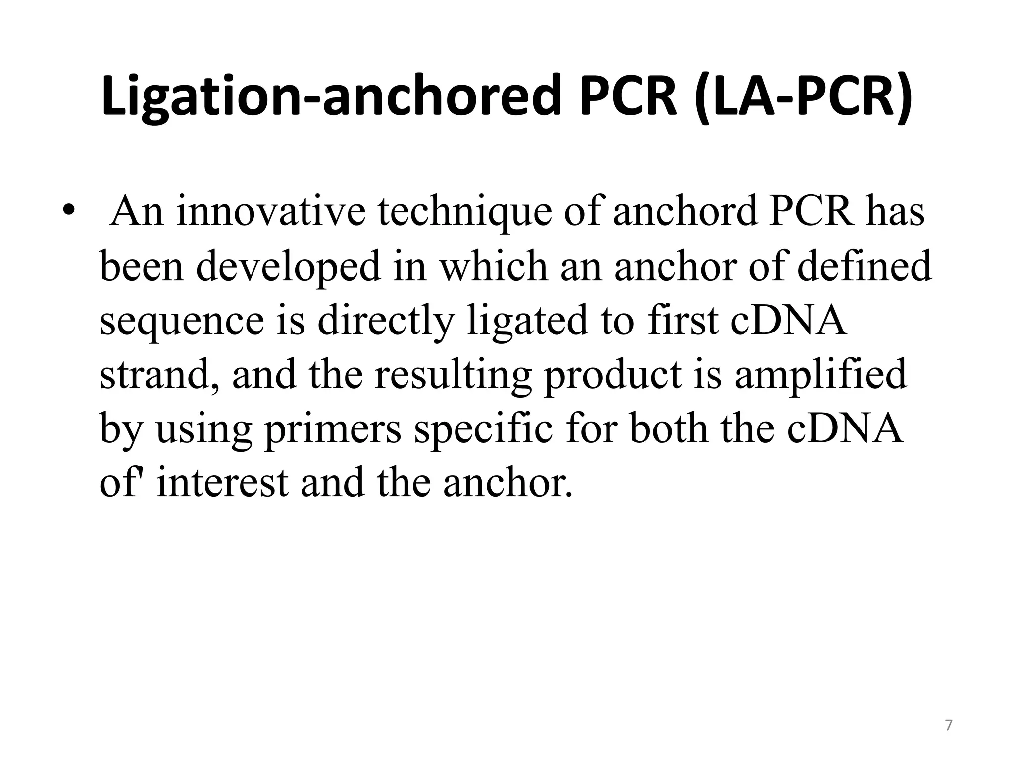 Ligation-anchored PCR (LA-PCR)
• An innovative technique of anchord PCR has
been developed in which an anchor of defined
sequence is directly ligated to first cDNA
strand, and the resulting product is amplified
by using primers specific for both the cDNA
of' interest and the anchor.
7
 