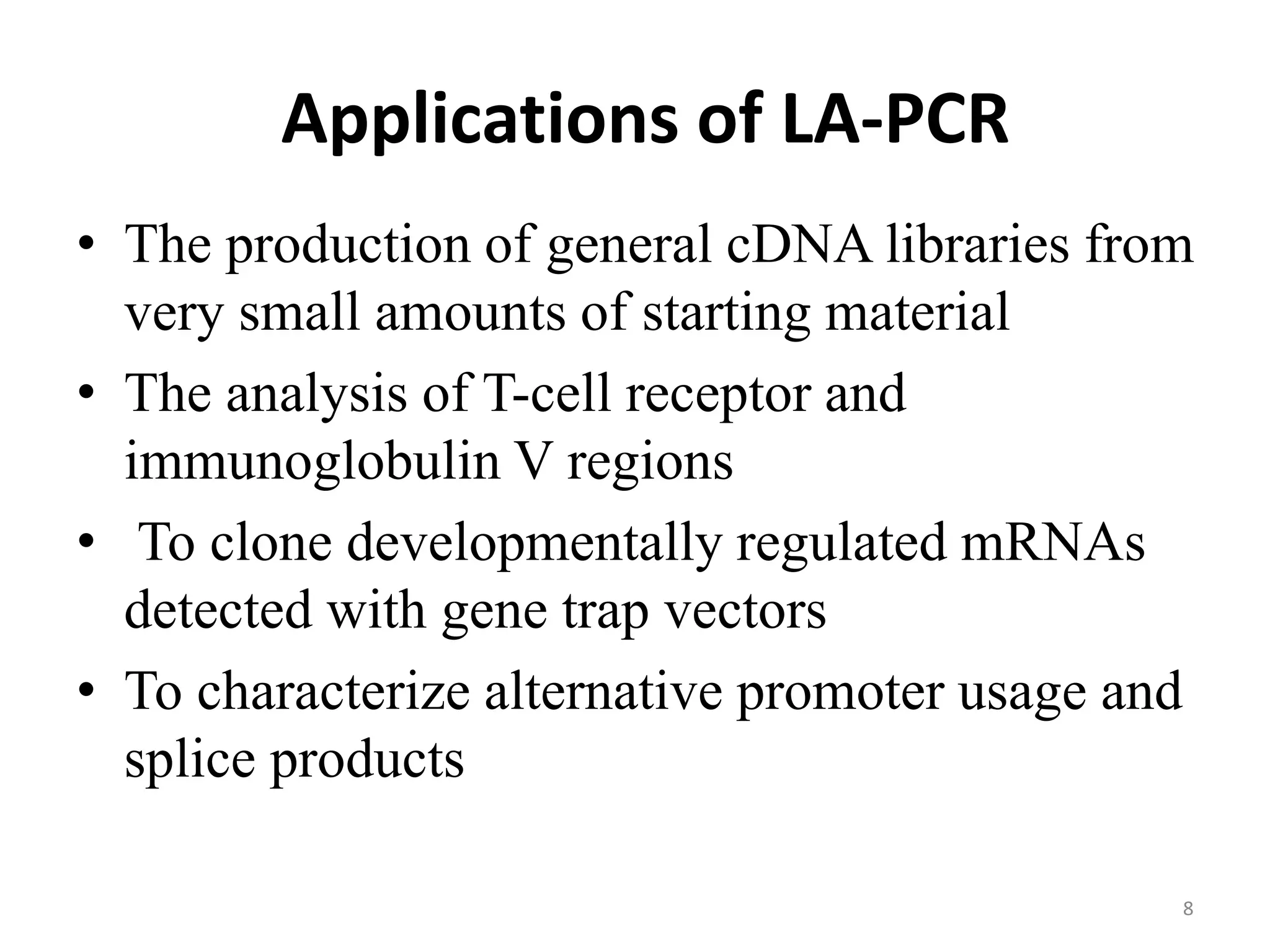 Applications of LA-PCR
• The production of general cDNA libraries from
very small amounts of starting material
• The analysis of T-cell receptor and
immunoglobulin V regions
• To clone developmentally regulated mRNAs
detected with gene trap vectors
• To characterize alternative promoter usage and
splice products
8
 