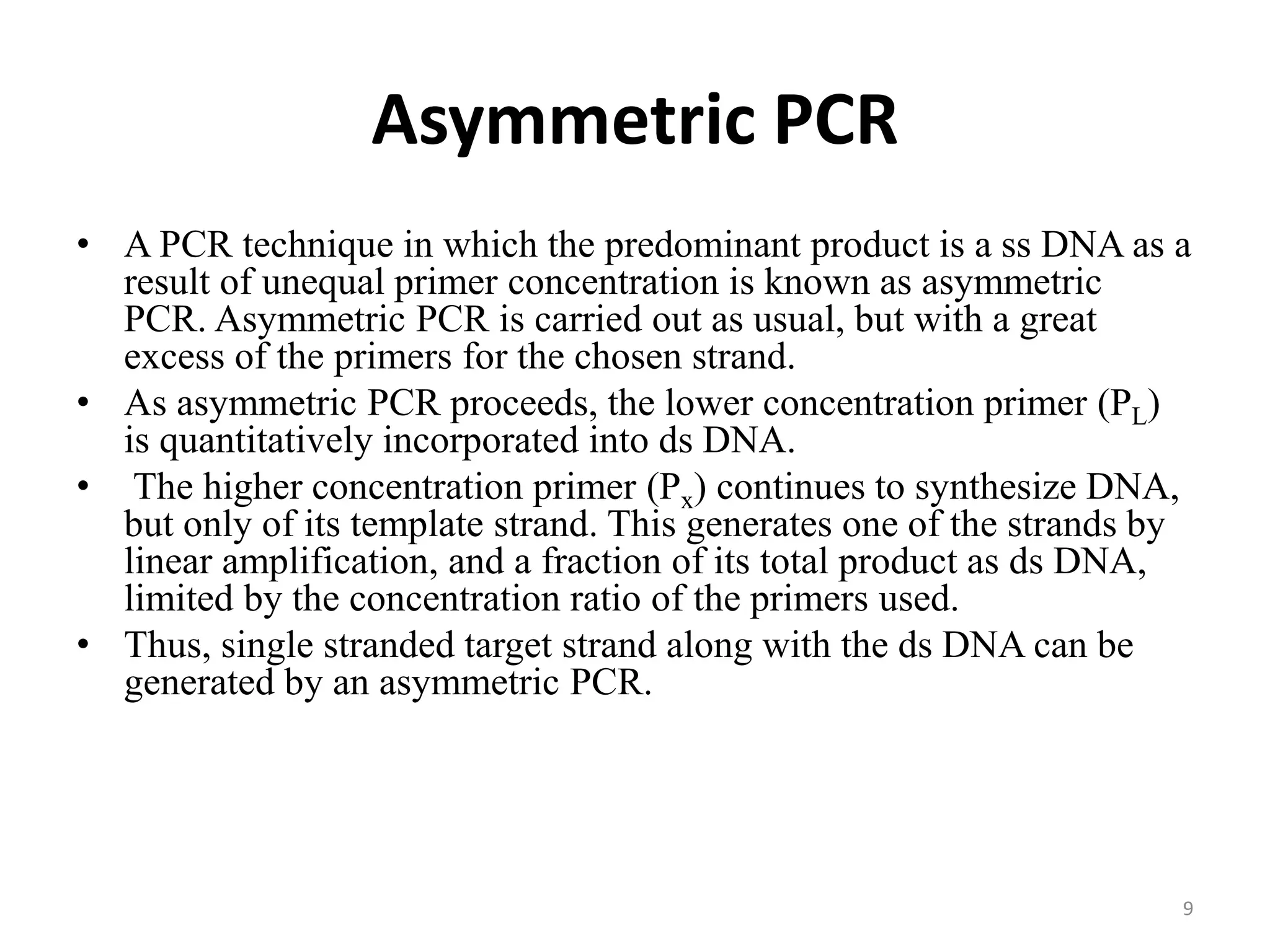Asymmetric PCR
• A PCR technique in which the predominant product is a ss DNA as a
result of unequal primer concentration is known as asymmetric
PCR. Asymmetric PCR is carried out as usual, but with a great
excess of the primers for the chosen strand.
• As asymmetric PCR proceeds, the lower concentration primer (PL)
is quantitatively incorporated into ds DNA.
• The higher concentration primer (Px) continues to synthesize DNA,
but only of its template strand. This generates one of the strands by
linear amplification, and a fraction of its total product as ds DNA,
limited by the concentration ratio of the primers used.
• Thus, single stranded target strand along with the ds DNA can be
generated by an asymmetric PCR.
9
 