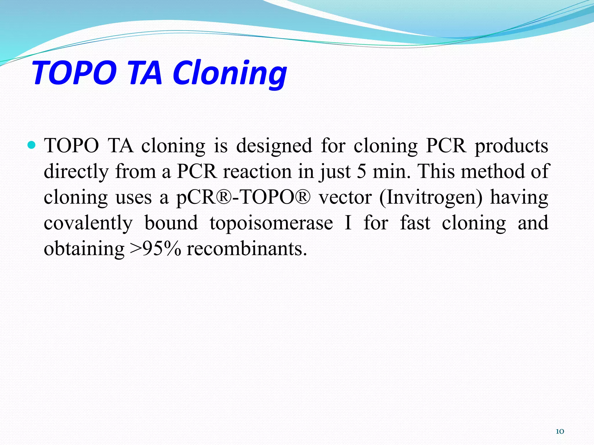 TOPO TA Cloning
 TOPO TA cloning is designed for cloning PCR products
directly from a PCR reaction in just 5 min. This method of
cloning uses a pCR®-TOPO® vector (Invitrogen) having
covalently bound topoisomerase I for fast cloning and
obtaining >95% recombinants.
10
 
