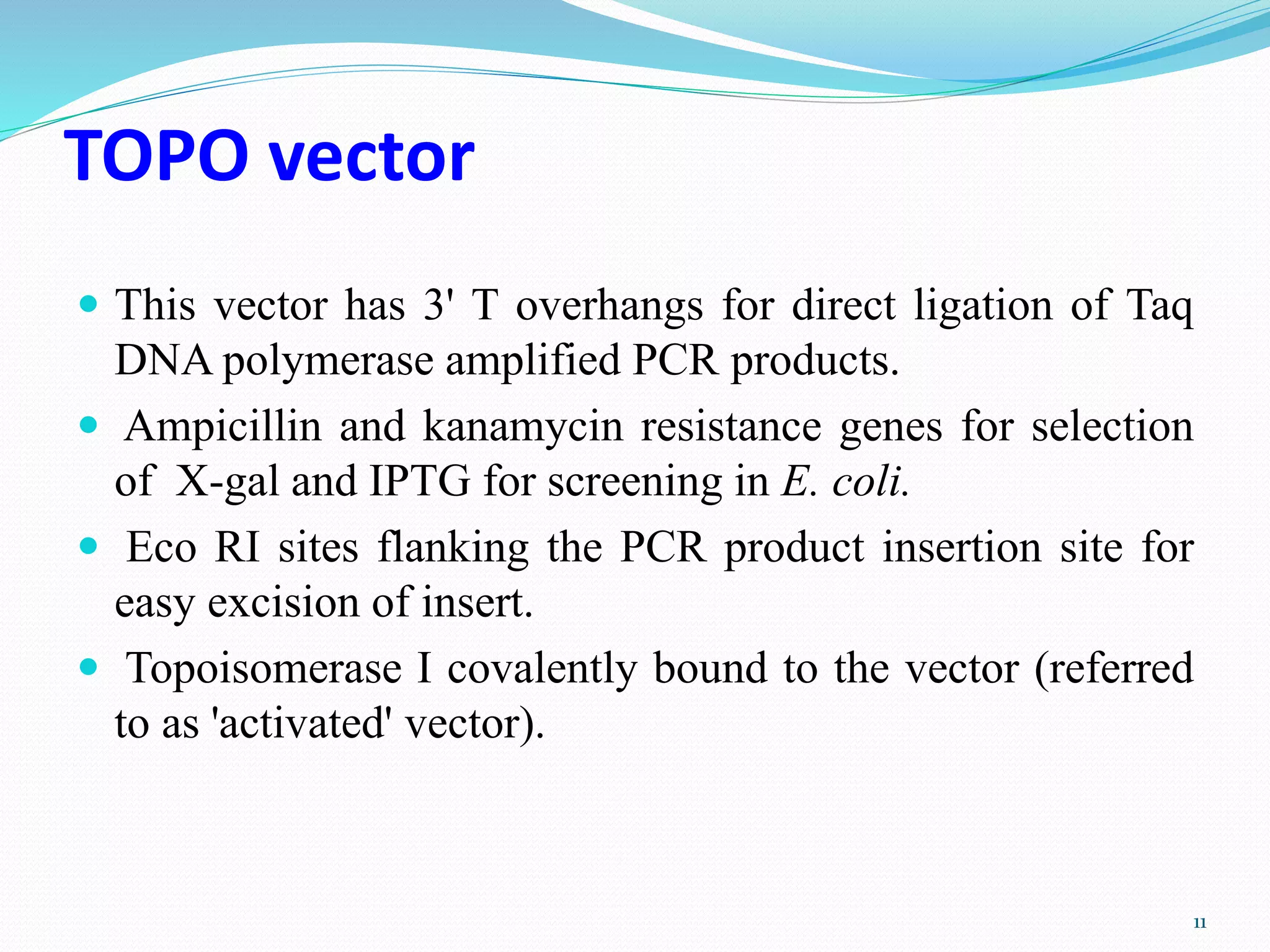 TOPO vector
 This vector has 3' T overhangs for direct ligation of Taq
DNA polymerase amplified PCR products.
 Ampicillin and kanamycin resistance genes for selection
of X-gal and IPTG for screening in E. coli.
 Eco RI sites flanking the PCR product insertion site for
easy excision of insert.
 Topoisomerase I covalently bound to the vector (referred
to as 'activated' vector).
11
 
