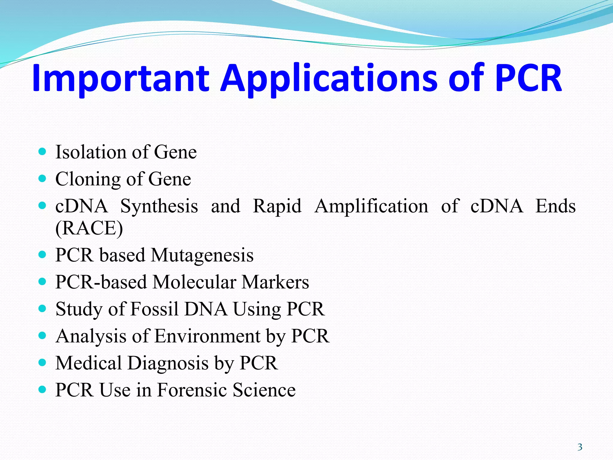 Important Applications of PCR
 Isolation of Gene
 Cloning of Gene
 cDNA Synthesis and Rapid Amplification of cDNA Ends
(RACE)
 PCR based Mutagenesis
 PCR-based Molecular Markers
 Study of Fossil DNA Using PCR
 Analysis of Environment by PCR
 Medical Diagnosis by PCR
 PCR Use in Forensic Science
3
 