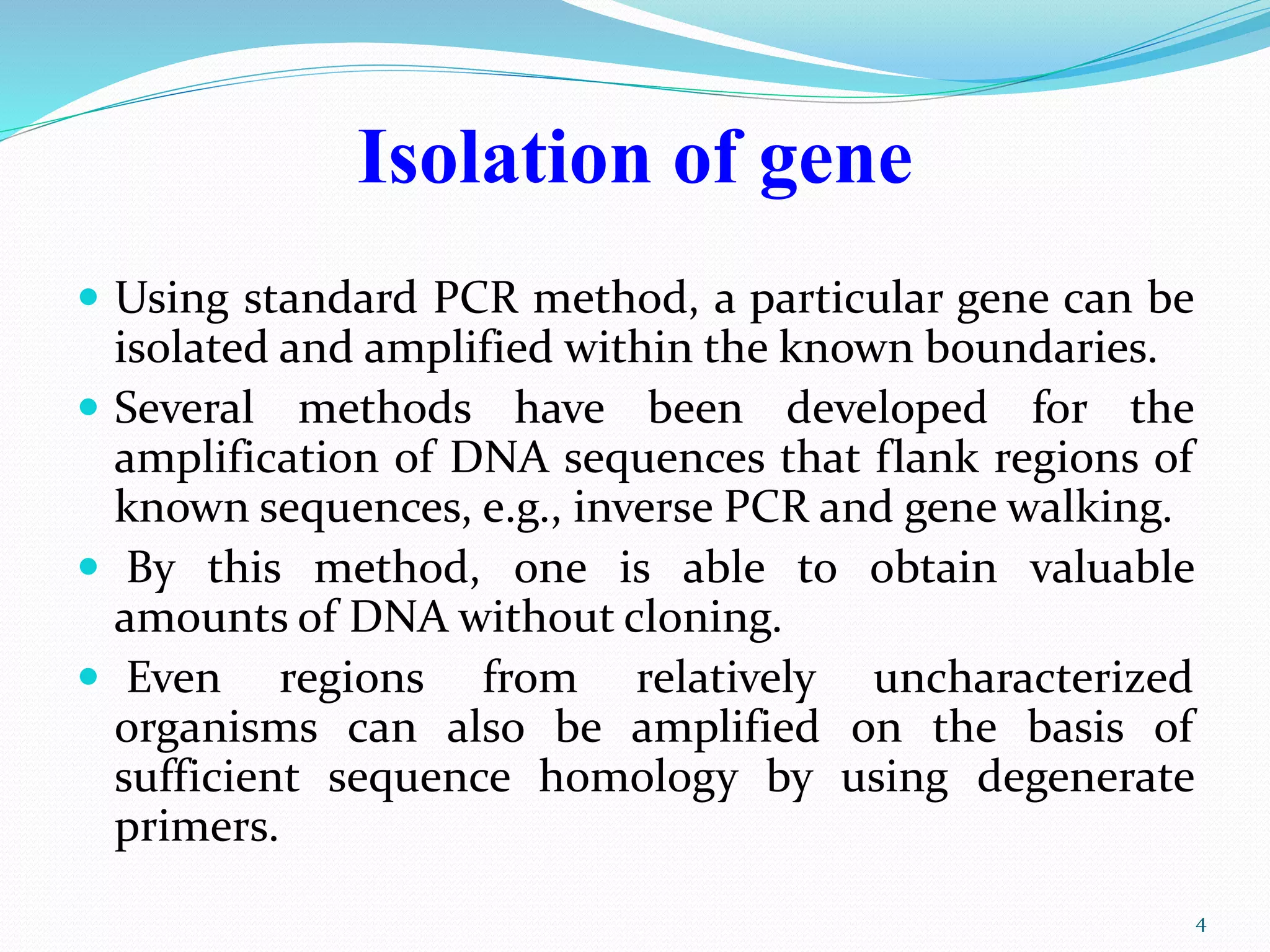 Isolation of gene
 Using standard PCR method, a particular gene can be
isolated and amplified within the known boundaries.
 Several methods have been developed for the
amplification of DNA sequences that flank regions of
known sequences, e.g., inverse PCR and gene walking.
 By this method, one is able to obtain valuable
amounts of DNA without cloning.
 Even regions from relatively uncharacterized
organisms can also be amplified on the basis of
sufficient sequence homology by using degenerate
primers.
4
 