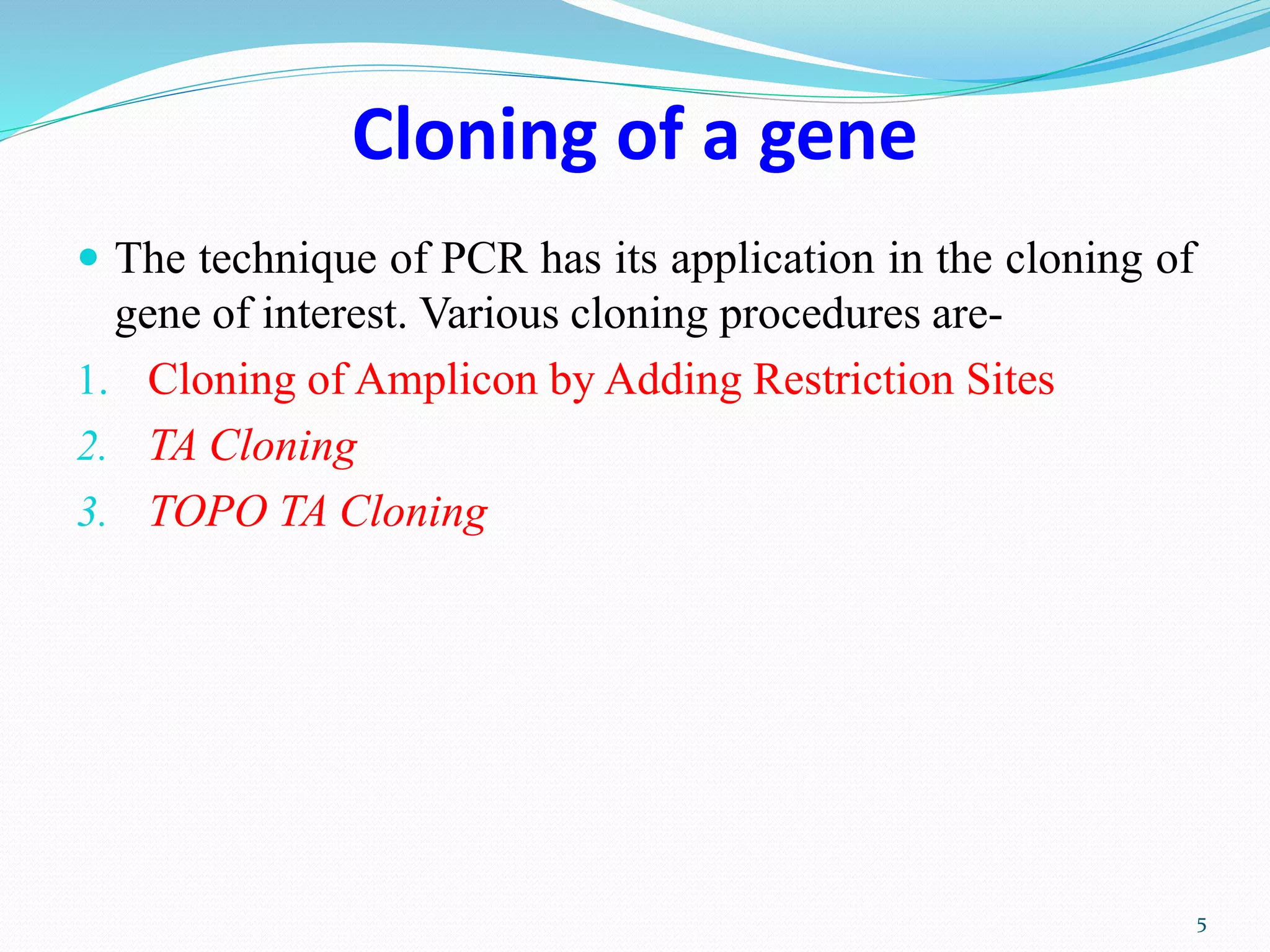 Cloning of a gene
 The technique of PCR has its application in the cloning of
gene of interest. Various cloning procedures are-
1. Cloning of Amplicon by Adding Restriction Sites
2. TA Cloning
3. TOPO TA Cloning
5
 
