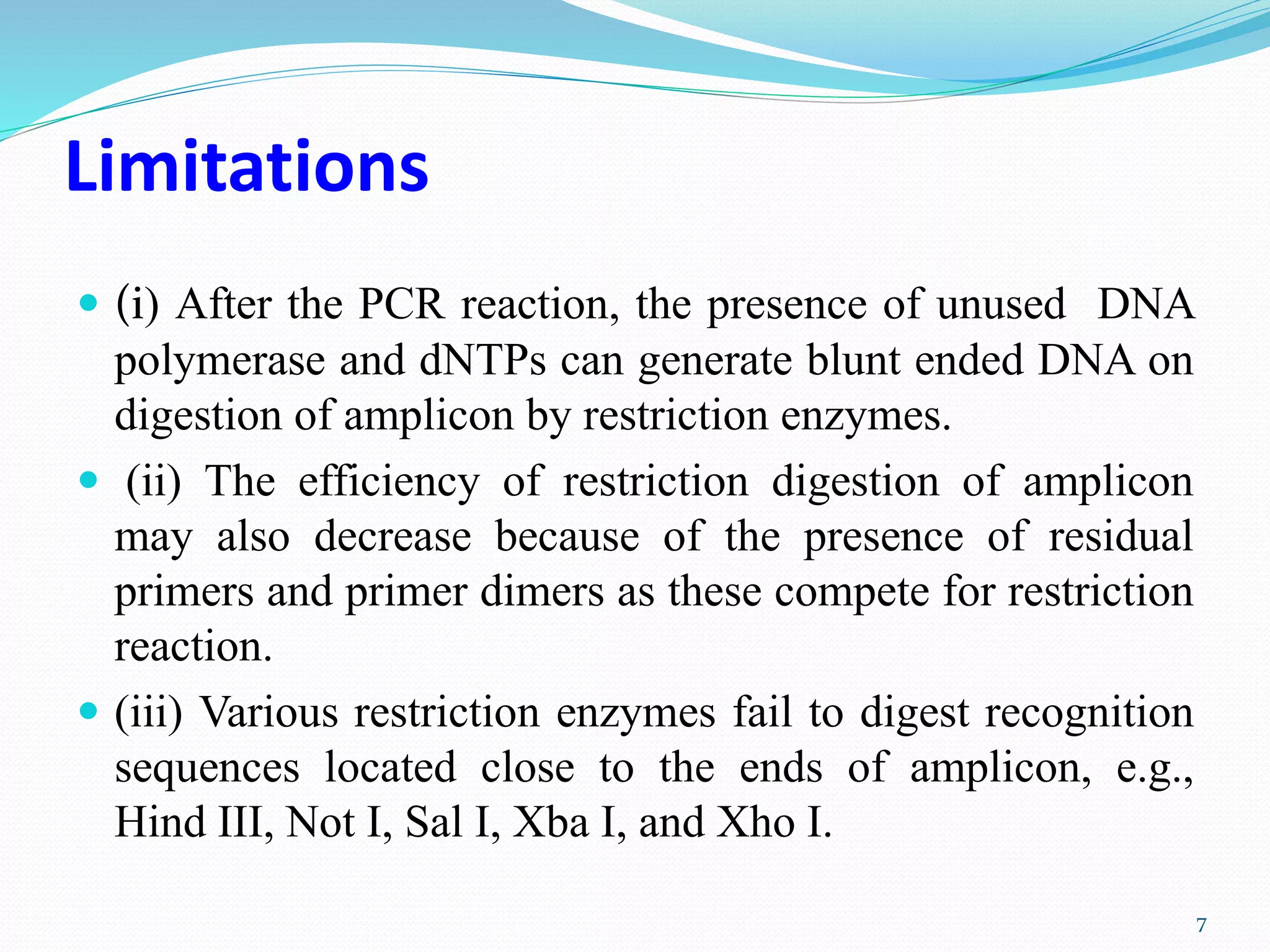 Limitations
 (i) After the PCR reaction, the presence of unused DNA
polymerase and dNTPs can generate blunt ended DNA on
digestion of amplicon by restriction enzymes.
 (ii) The efficiency of restriction digestion of amplicon
may also decrease because of the presence of residual
primers and primer dimers as these compete for restriction
reaction.
 (iii) Various restriction enzymes fail to digest recognition
sequences located close to the ends of amplicon, e.g.,
Hind III, Not I, Sal I, Xba I, and Xho I.
7
 