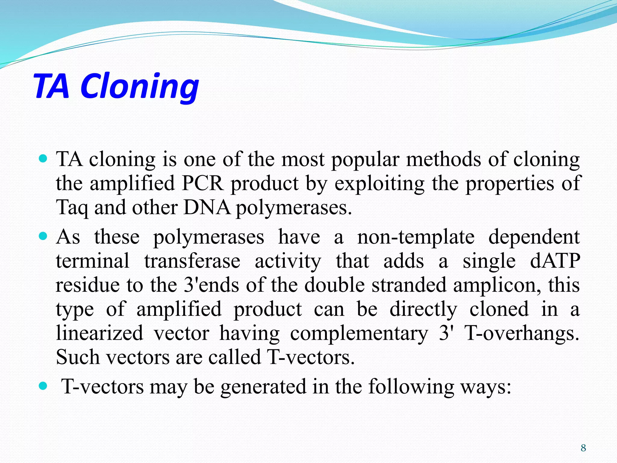 TA Cloning
 TA cloning is one of the most popular methods of cloning
the amplified PCR product by exploiting the properties of
Taq and other DNA polymerases.
 As these polymerases have a non-template dependent
terminal transferase activity that adds a single dATP
residue to the 3'ends of the double stranded amplicon, this
type of amplified product can be directly cloned in a
linearized vector having complementary 3' T-overhangs.
Such vectors are called T-vectors.
 T-vectors may be generated in the following ways:
8
 