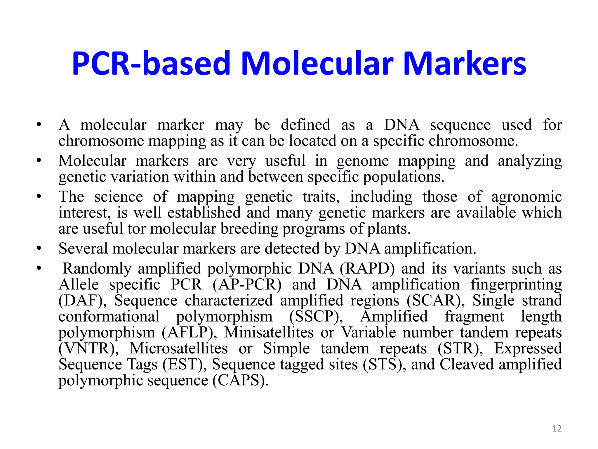 PCR-based Molecular Markers
• A molecular marker may be defined as a DNA sequence used for
chromosome mapping as it can be located on a specific chromosome.
• Molecular markers are very useful in genome mapping and analyzing
genetic variation within and between specific populations.
• The science of mapping genetic traits, including those of agronomic
interest, is well established and many genetic markers are available which
are useful tor molecular breeding programs of plants.
• Several molecular markers are detected by DNA amplification.
• Randomly amplified polymorphic DNA (RAPD) and its variants such as
Allele specific PCR (AP-PCR) and DNA amplification fingerprinting
(DAF), Sequence characterized amplified regions (SCAR), Single strand
conformational polymorphism (SSCP), Amplified fragment length
polymorphism (AFLP), Minisatellites or Variable number tandem repeats
(VNTR), Microsatellites or Simple tandem repeats (STR), Expressed
Sequence Tags (EST), Sequence tagged sites (STS), and Cleaved amplified
polymorphic sequence (CAPS).
12
 