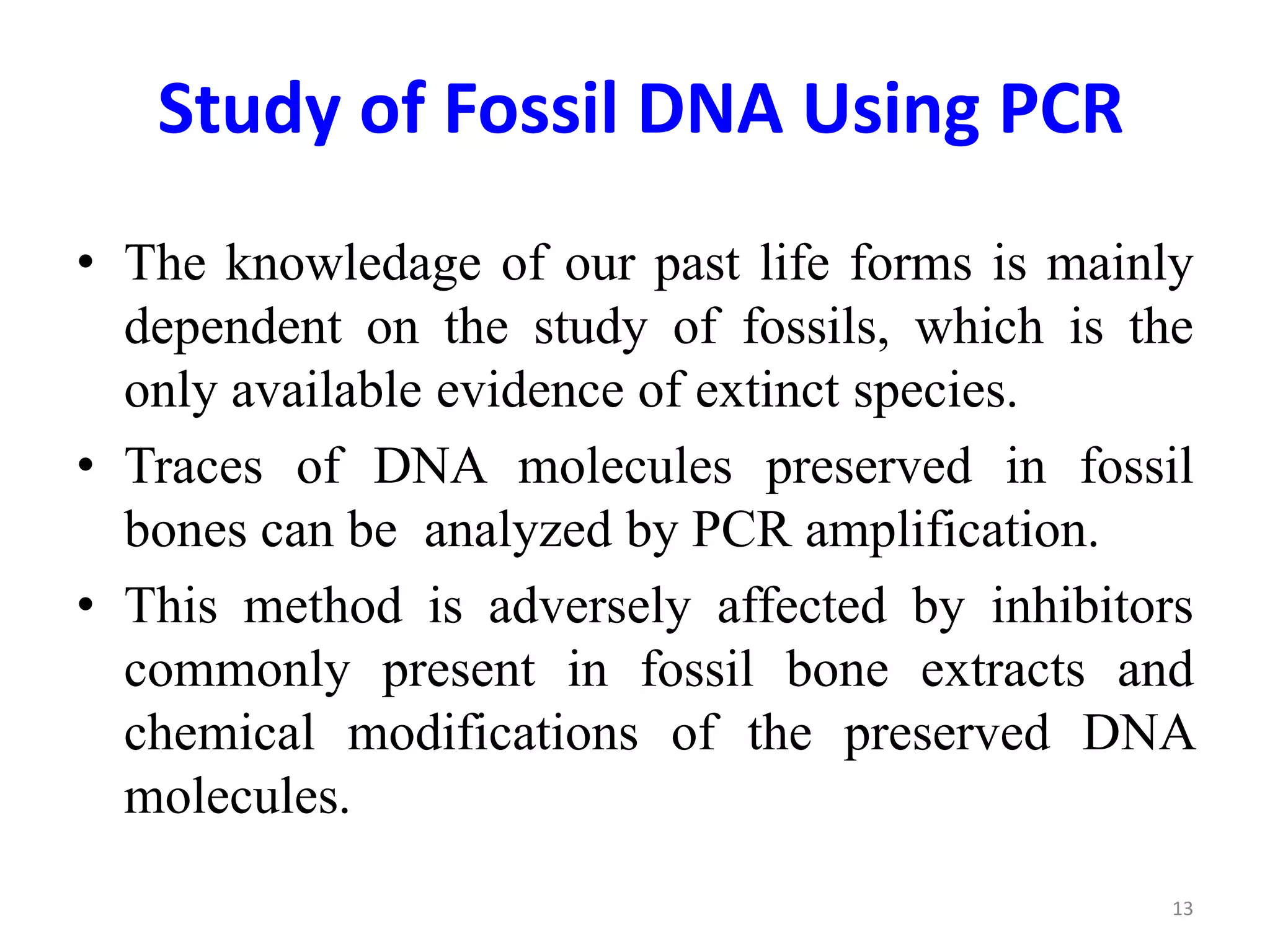 Study of Fossil DNA Using PCR
• The knowledage of our past life forms is mainly
dependent on the study of fossils, which is the
only available evidence of extinct species.
• Traces of DNA molecules preserved in fossil
bones can be analyzed by PCR amplification.
• This method is adversely affected by inhibitors
commonly present in fossil bone extracts and
chemical modifications of the preserved DNA
molecules.
13
 