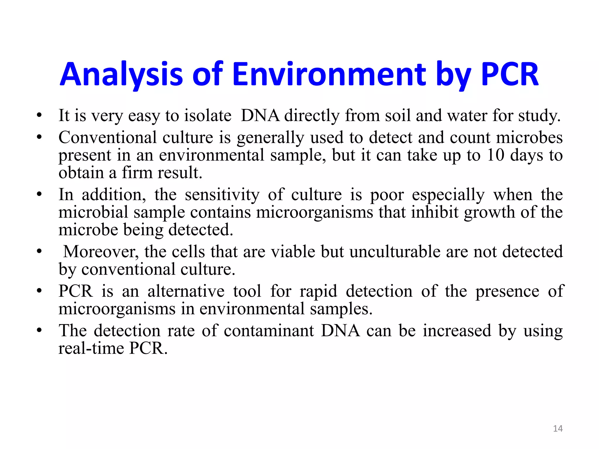 Analysis of Environment by PCR
• It is very easy to isolate DNA directly from soil and water for study.
• Conventional culture is generally used to detect and count microbes
present in an environmental sample, but it can take up to 10 days to
obtain a firm result.
• In addition, the sensitivity of culture is poor especially when the
microbial sample contains microorganisms that inhibit growth of the
microbe being detected.
• Moreover, the cells that are viable but unculturable are not detected
by conventional culture.
• PCR is an alternative tool for rapid detection of the presence of
microorganisms in environmental samples.
• The detection rate of contaminant DNA can be increased by using
real-time PCR.
14
 