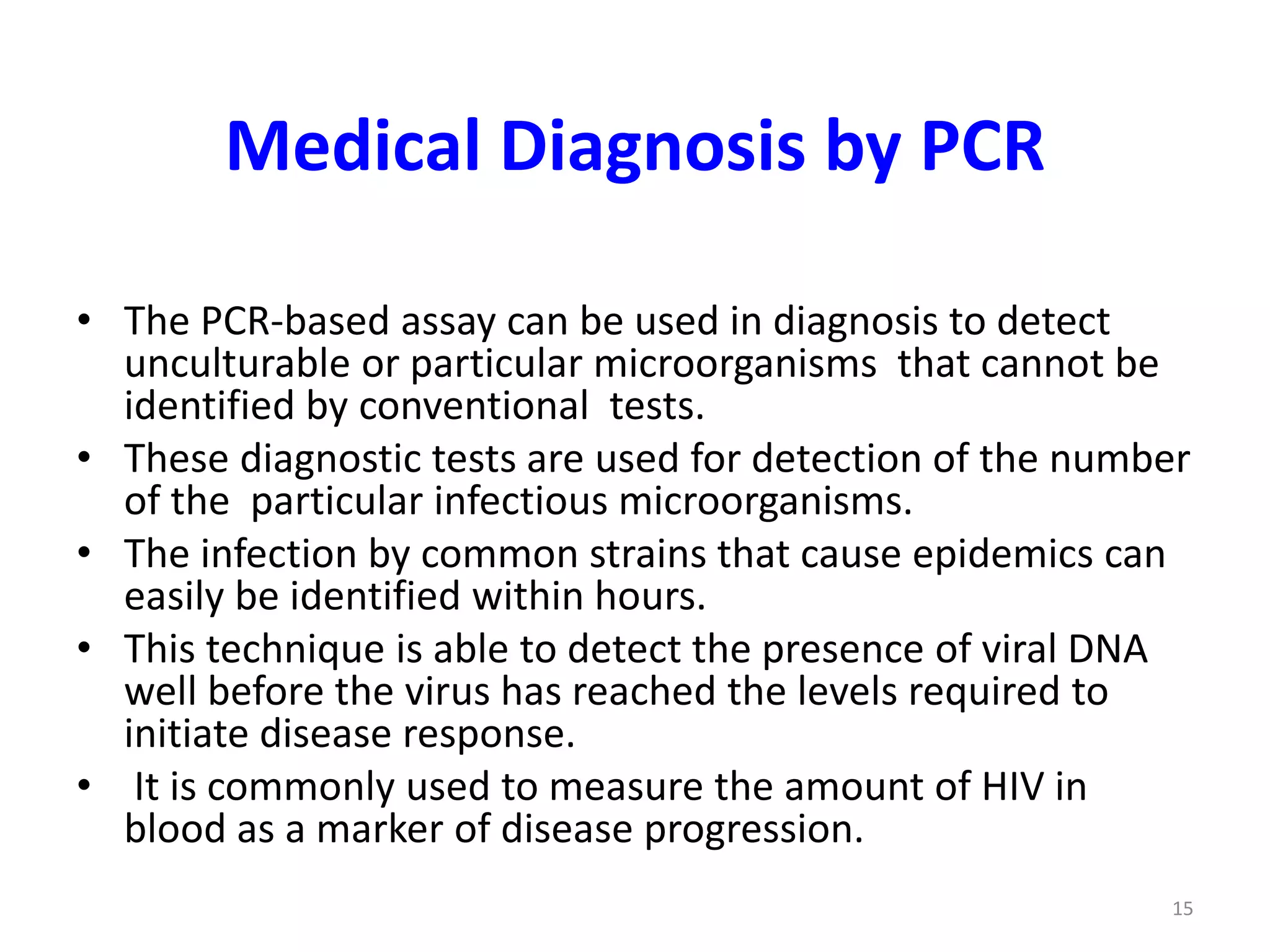 Medical Diagnosis by PCR
• The PCR-based assay can be used in diagnosis to detect
unculturable or particular microorganisms that cannot be
identified by conventional tests.
• These diagnostic tests are used for detection of the number
of the particular infectious microorganisms.
• The infection by common strains that cause epidemics can
easily be identified within hours.
• This technique is able to detect the presence of viral DNA
well before the virus has reached the levels required to
initiate disease response.
• It is commonly used to measure the amount of HIV in
blood as a marker of disease progression.
15
 