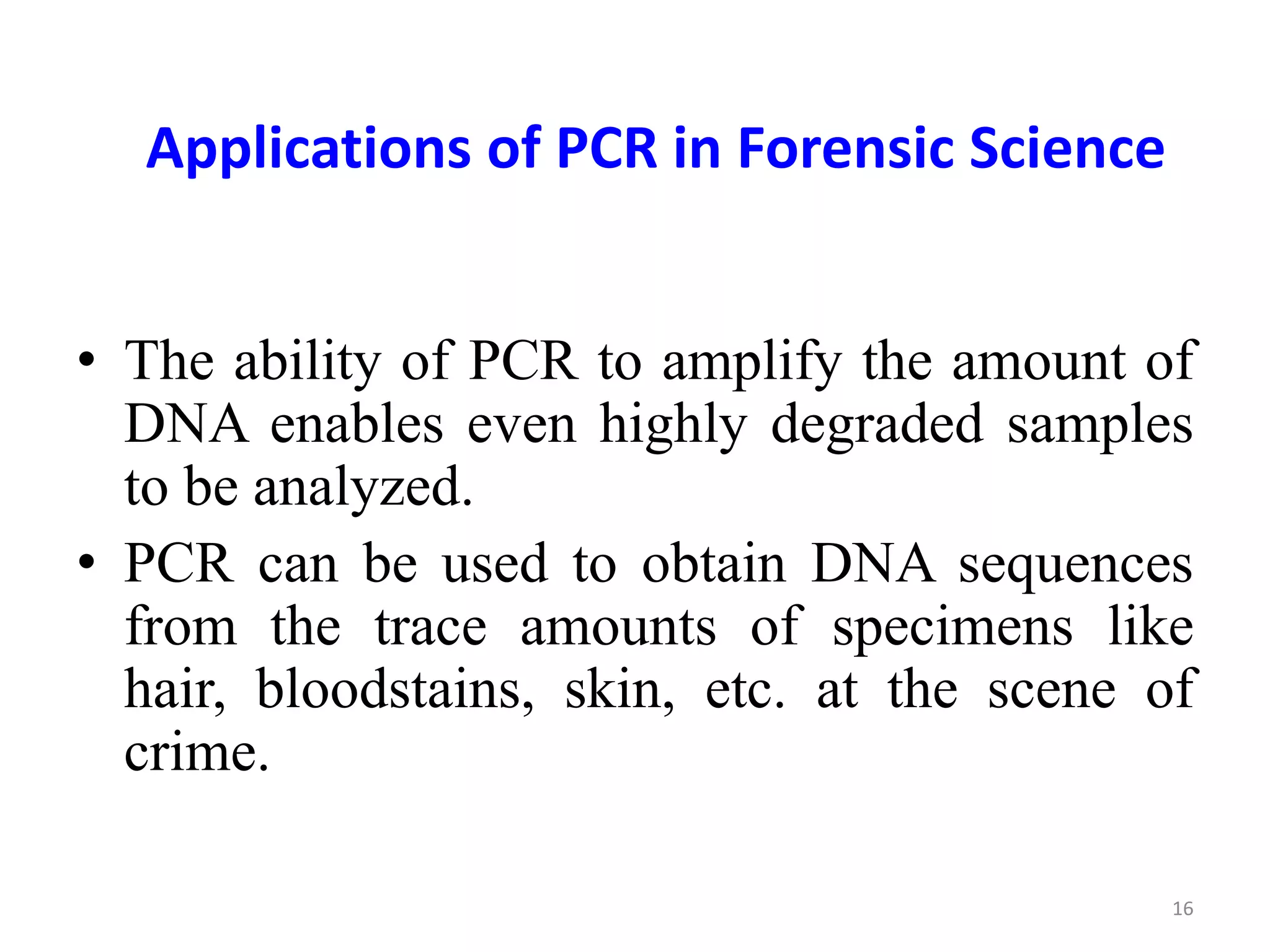 Applications of PCR in Forensic Science
• The ability of PCR to amplify the amount of
DNA enables even highly degraded samples
to be analyzed.
• PCR can be used to obtain DNA sequences
from the trace amounts of specimens like
hair, bloodstains, skin, etc. at the scene of
crime.
16
 