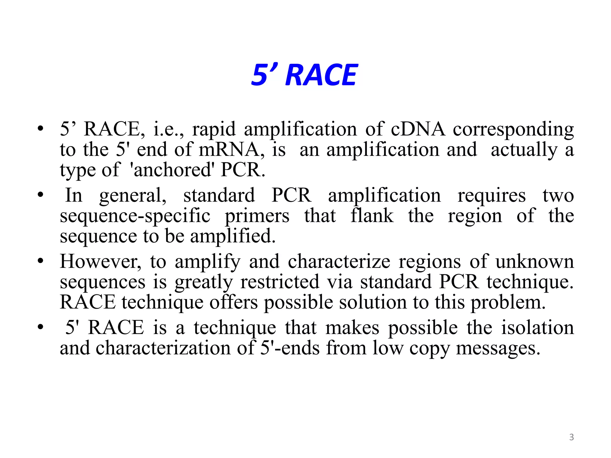 5’ RACE
• 5’ RACE, i.e., rapid amplification of cDNA corresponding
to the 5' end of mRNA, is an amplification and actually a
type of 'anchored' PCR.
• In general, standard PCR amplification requires two
sequence-specific primers that flank the region of the
sequence to be amplified.
• However, to amplify and characterize regions of unknown
sequences is greatly restricted via standard PCR technique.
RACE technique offers possible solution to this problem.
• 5' RACE is a technique that makes possible the isolation
and characterization of 5'-ends from low copy messages.
3
 