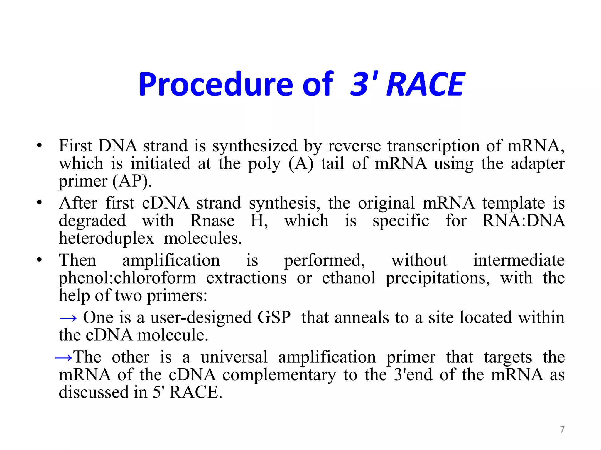 Procedure of 3' RACE
• First DNA strand is synthesized by reverse transcription of mRNA,
which is initiated at the poly (A) tail of mRNA using the adapter
primer (AP).
• After first cDNA strand synthesis, the original mRNA template is
degraded with Rnase H, which is specific for RNA:DNA
heteroduplex molecules.
• Then amplification is performed, without intermediate
phenol:chloroform extractions or ethanol precipitations, with the
help of two primers:
→ One is a user-designed GSP that anneals to a site located within
the cDNA molecule.
→The other is a universal amplification primer that targets the
mRNA of the cDNA complementary to the 3'end of the mRNA as
discussed in 5' RACE.
7
 