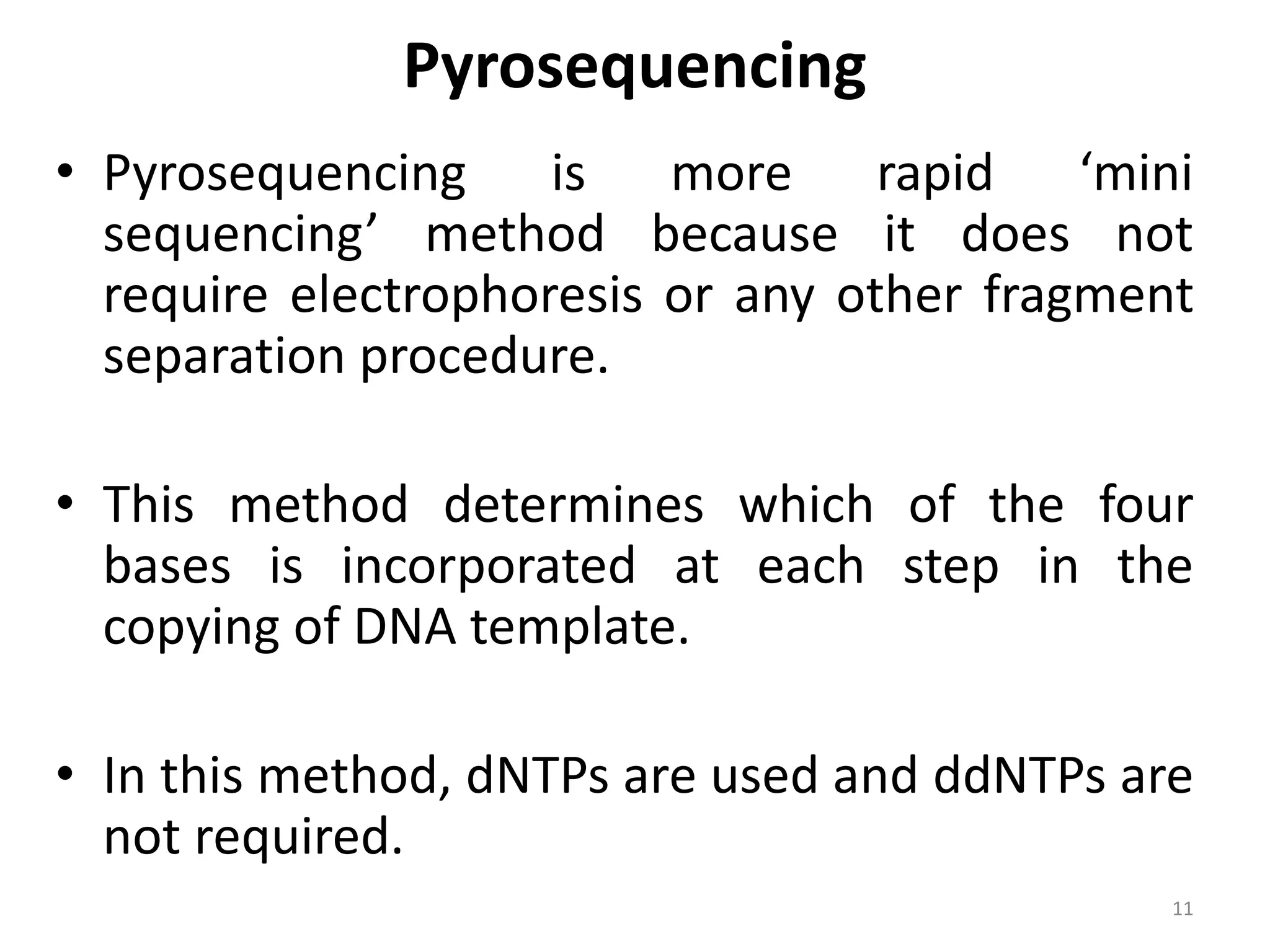 Pyrosequencing
• Pyrosequencing is more rapid ‘mini
sequencing’ method because it does not
require electrophoresis or any other fragment
separation procedure.
• This method determines which of the four
bases is incorporated at each step in the
copying of DNA template.
• In this method, dNTPs are used and ddNTPs are
not required.
11
 