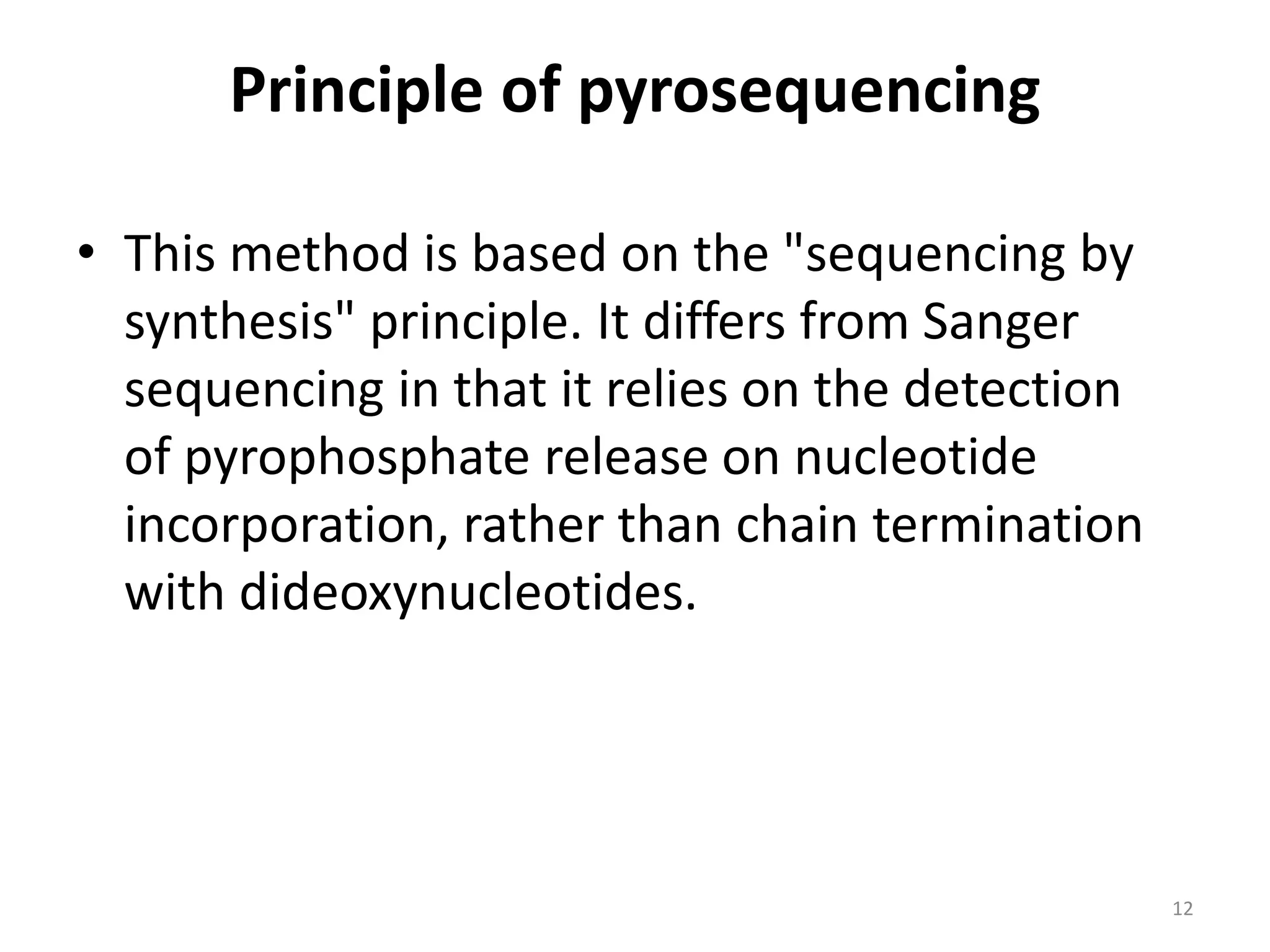 Principle of pyrosequencing
• This method is based on the "sequencing by
synthesis" principle. It differs from Sanger
sequencing in that it relies on the detection
of pyrophosphate release on nucleotide
incorporation, rather than chain termination
with dideoxynucleotides.
12
 