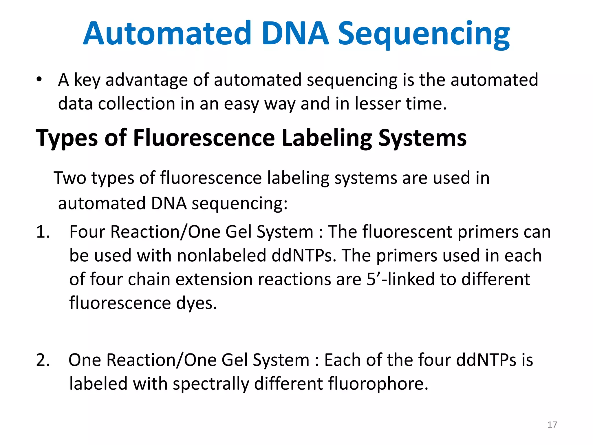 Automated DNA Sequencing
• A key advantage of automated sequencing is the automated
data collection in an easy way and in lesser time.
Types of Fluorescence Labeling Systems
Two types of fluorescence labeling systems are used in
automated DNA sequencing:
1. Four Reaction/One Gel System : The fluorescent primers can
be used with nonlabeled ddNTPs. The primers used in each
of four chain extension reactions are 5’-linked to different
fluorescence dyes.
2. One Reaction/One Gel System : Each of the four ddNTPs is
labeled with spectrally different fluorophore.
17
 