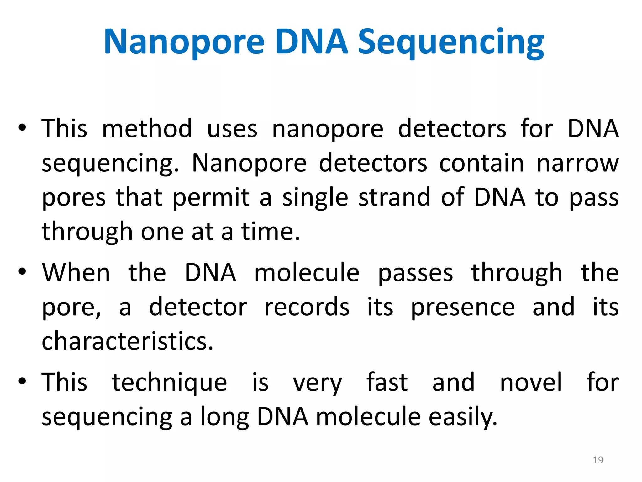Nanopore DNA Sequencing
• This method uses nanopore detectors for DNA
sequencing. Nanopore detectors contain narrow
pores that permit a single strand of DNA to pass
through one at a time.
• When the DNA molecule passes through the
pore, a detector records its presence and its
characteristics.
• This technique is very fast and novel for
sequencing a long DNA molecule easily.
19
 