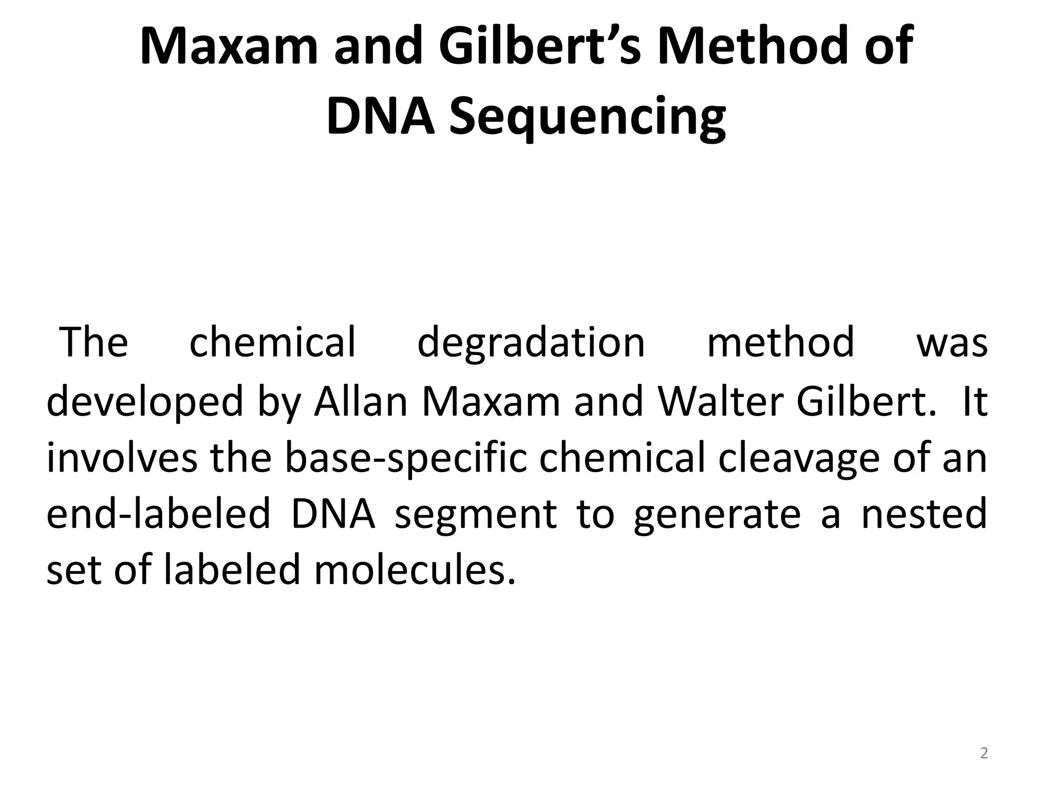 Maxam and Gilbert’s Method of
DNA Sequencing
The chemical degradation method was
developed by Allan Maxam and Walter Gilbert. It
involves the base-specific chemical cleavage of an
end-labeled DNA segment to generate a nested
set of labeled molecules.
2
 