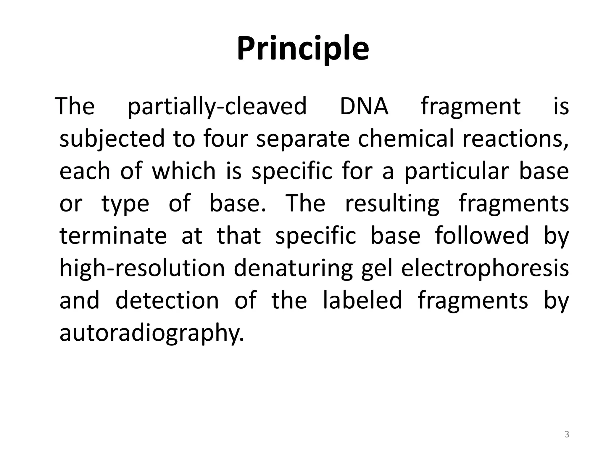 Principle
The partially-cleaved DNA fragment is
subjected to four separate chemical reactions,
each of which is specific for a particular base
or type of base. The resulting fragments
terminate at that specific base followed by
high-resolution denaturing gel electrophoresis
and detection of the labeled fragments by
autoradiography.
3
 