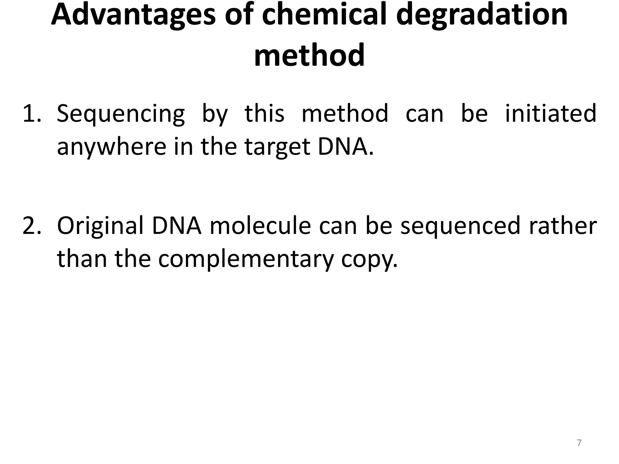 Advantages of chemical degradation
method
1. Sequencing by this method can be initiated
anywhere in the target DNA.
2. Original DNA molecule can be sequenced rather
than the complementary copy.
7
 