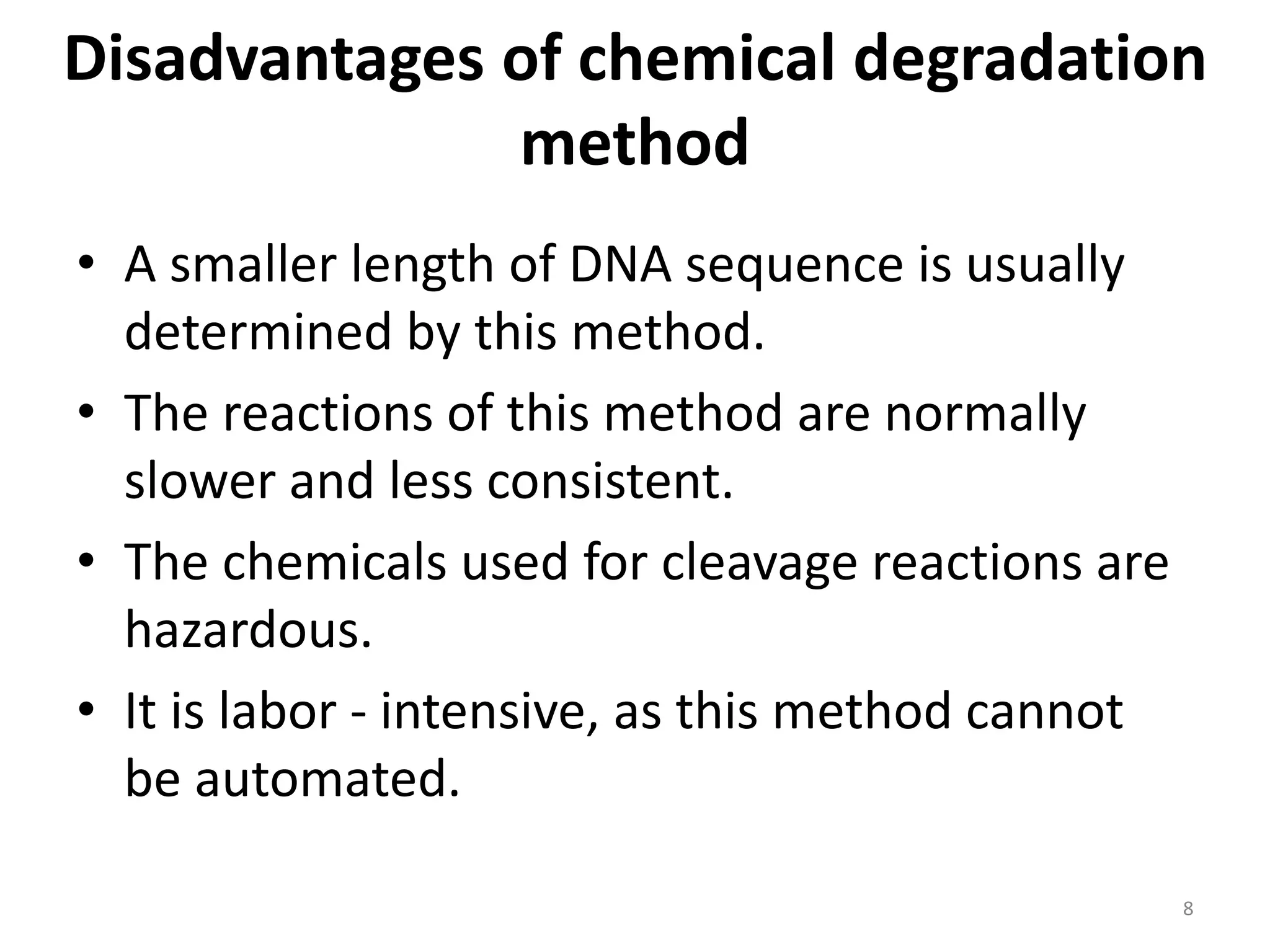 Disadvantages of chemical degradation
method
• A smaller length of DNA sequence is usually
determined by this method.
• The reactions of this method are normally
slower and less consistent.
• The chemicals used for cleavage reactions are
hazardous.
• It is labor - intensive, as this method cannot
be automated.
8
 