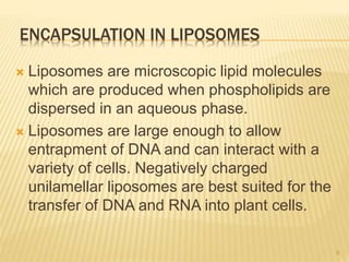 ENCAPSULATION IN LIPOSOMES
 Liposomes are microscopic lipid molecules
which are produced when phospholipids are
dispersed in an aqueous phase.
 Liposomes are large enough to allow
entrapment of DNA and can interact with a
variety of cells. Negatively charged
unilamellar liposomes are best suited for the
transfer of DNA and RNA into plant cells.
8
 