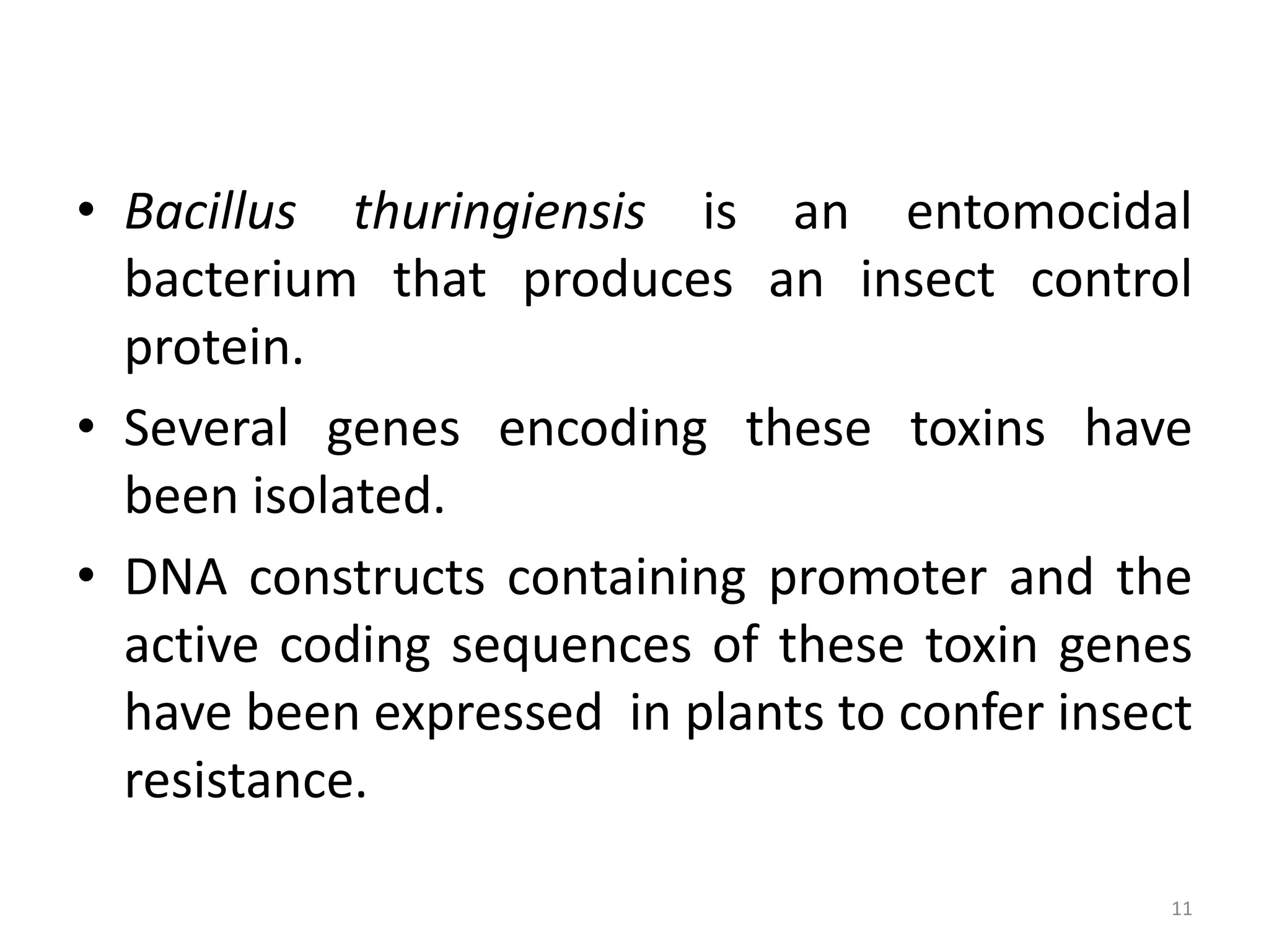 • Bacillus thuringiensis is an entomocidal
bacterium that produces an insect control
protein.
• Several genes encoding these toxins have
been isolated.
• DNA constructs containing promoter and the
active coding sequences of these toxin genes
have been expressed in plants to confer insect
resistance.
11
 
