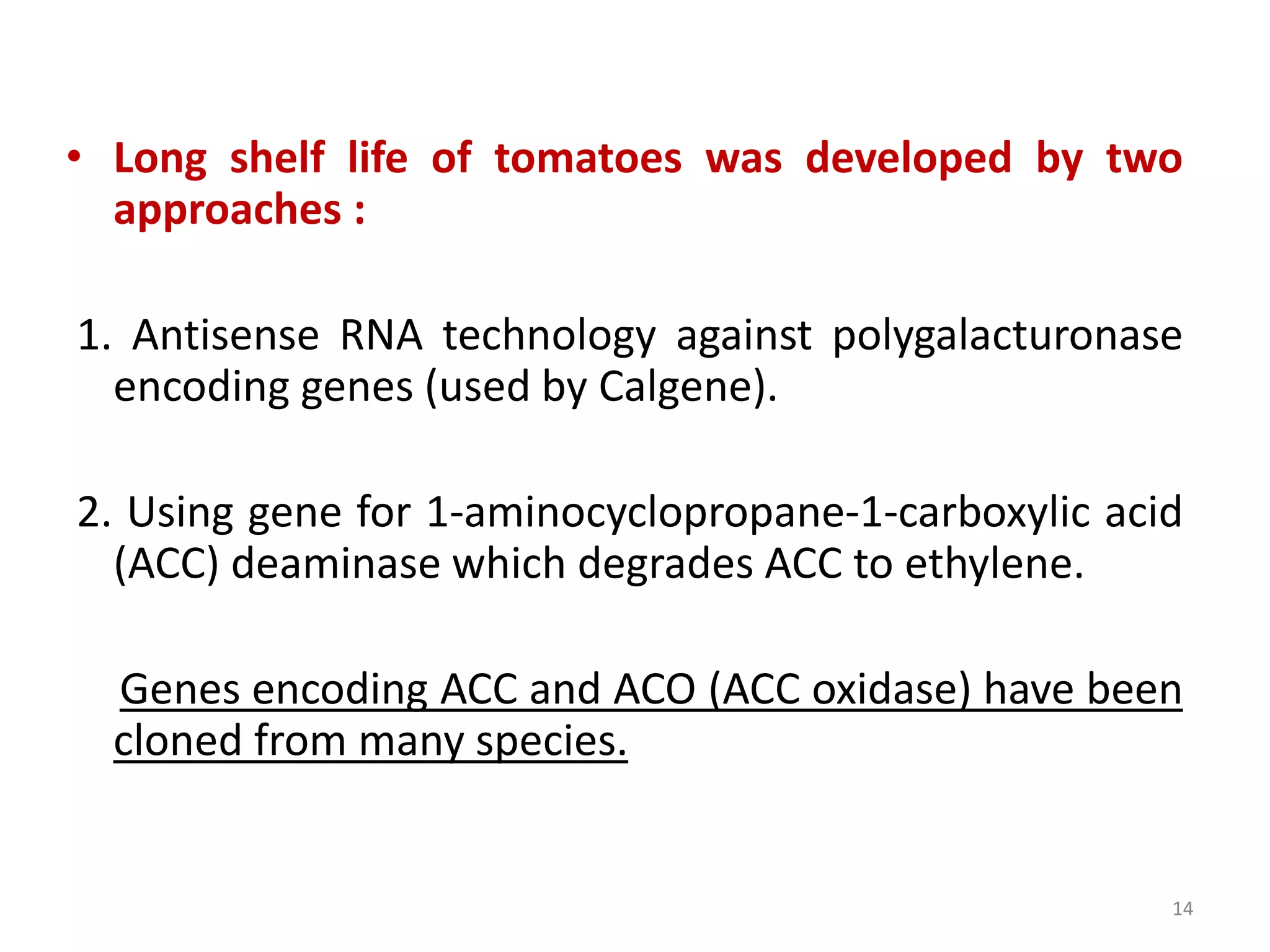 • Long shelf life of tomatoes was developed by two
approaches :
1. Antisense RNA technology against polygalacturonase
encoding genes (used by Calgene).
2. Using gene for 1-aminocyclopropane-1-carboxylic acid
(ACC) deaminase which degrades ACC to ethylene.
Genes encoding ACC and ACO (ACC oxidase) have been
cloned from many species.
14
 