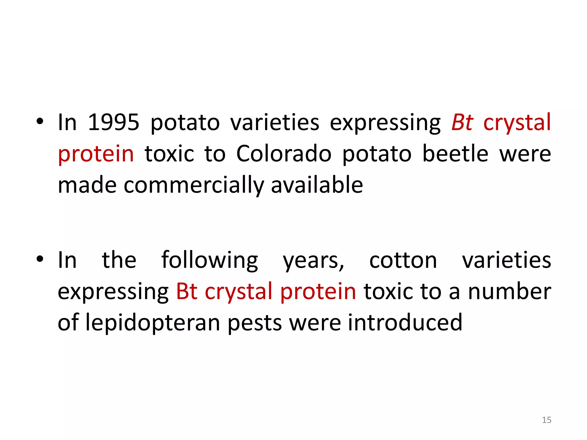 • In 1995 potato varieties expressing Bt crystal
protein toxic to Colorado potato beetle were
made commercially available
• In the following years, cotton varieties
expressing Bt crystal protein toxic to a number
of lepidopteran pests were introduced
15
 