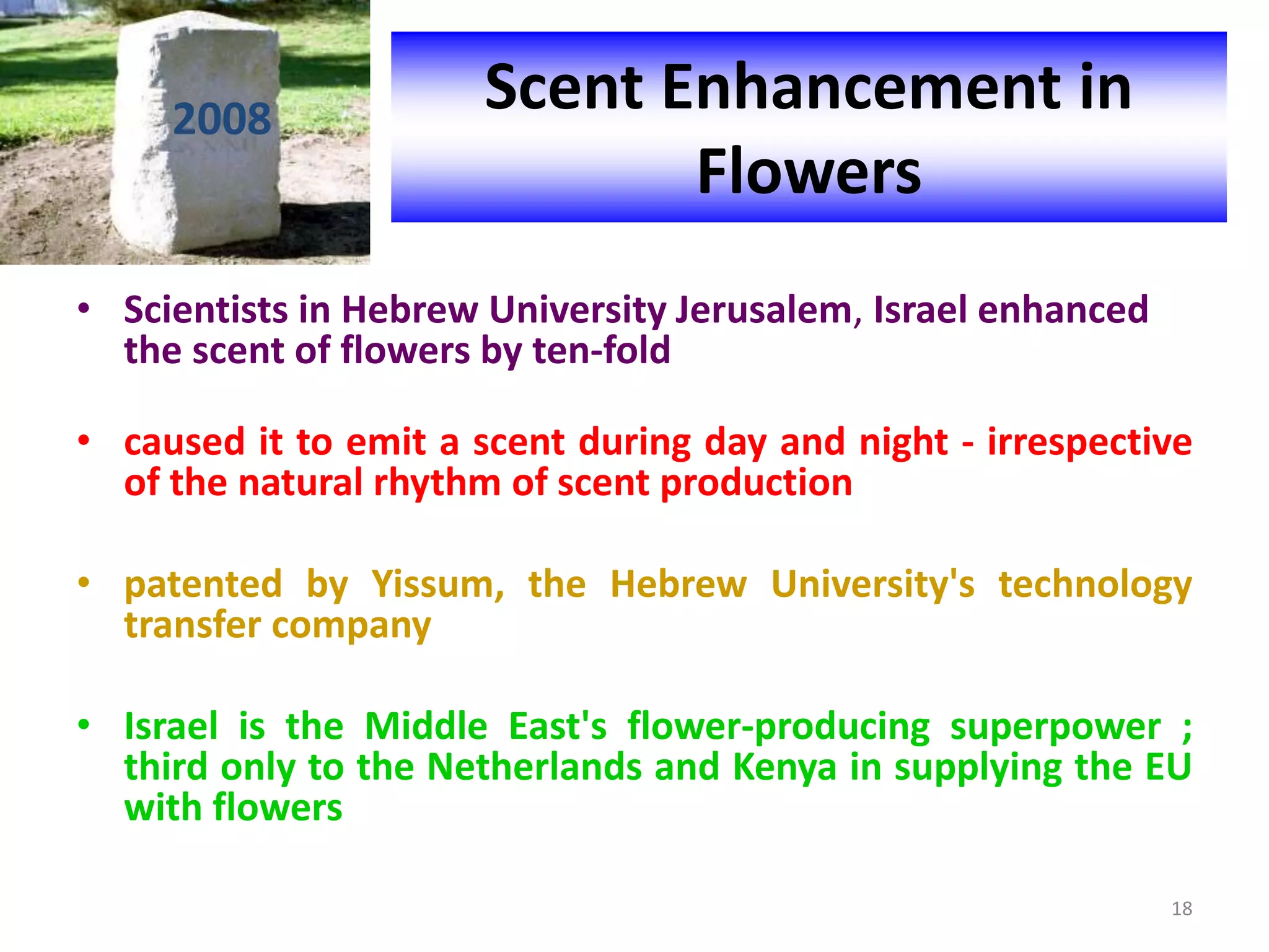 2008
• Scientists in Hebrew University Jerusalem, Israel enhanced
the scent of flowers by ten-fold
• caused it to emit a scent during day and night - irrespective
of the natural rhythm of scent production
• patented by Yissum, the Hebrew University's technology
transfer company
• Israel is the Middle East's flower-producing superpower ;
third only to the Netherlands and Kenya in supplying the EU
with flowers
Scent Enhancement in
Flowers
18
 