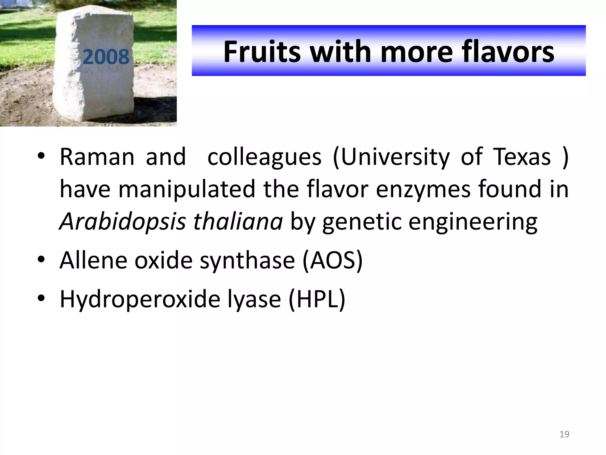 • Raman and colleagues (University of Texas )
have manipulated the flavor enzymes found in
Arabidopsis thaliana by genetic engineering
• Allene oxide synthase (AOS)
• Hydroperoxide lyase (HPL)
Fruits with more flavors2008
19
 