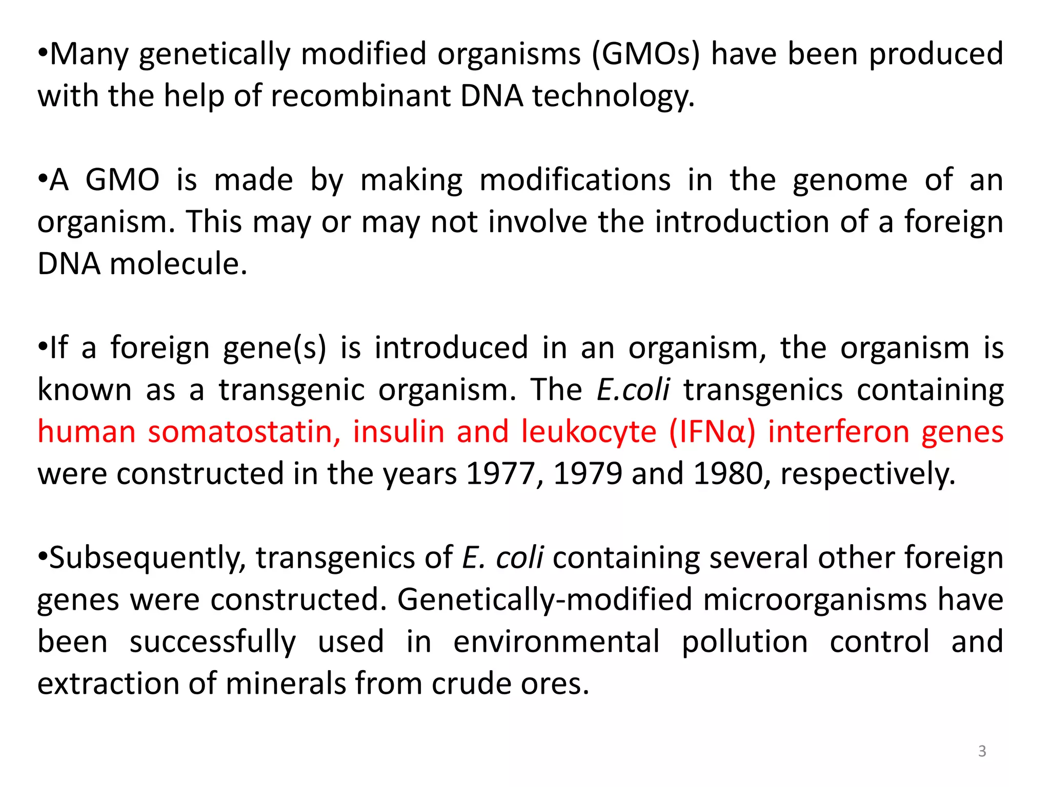 3
•Many genetically modified organisms (GMOs) have been produced
with the help of recombinant DNA technology.
•A GMO is made by making modifications in the genome of an
organism. This may or may not involve the introduction of a foreign
DNA molecule.
•If a foreign gene(s) is introduced in an organism, the organism is
known as a transgenic organism. The E.coli transgenics containing
human somatostatin, insulin and leukocyte (IFNα) interferon genes
were constructed in the years 1977, 1979 and 1980, respectively.
•Subsequently, transgenics of E. coli containing several other foreign
genes were constructed. Genetically-modified microorganisms have
been successfully used in environmental pollution control and
extraction of minerals from crude ores.
 