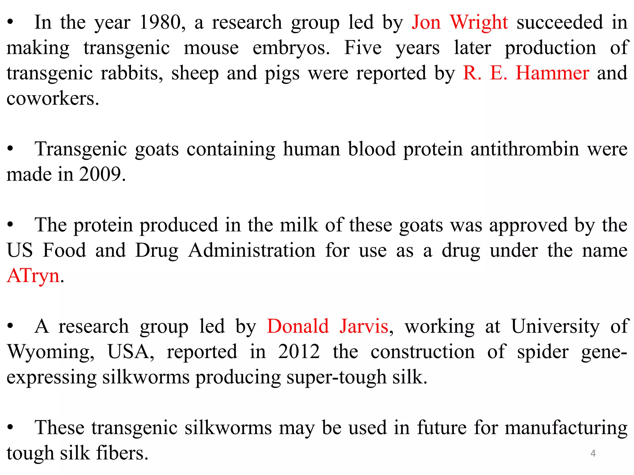 4
• In the year 1980, a research group led by Jon Wright succeeded in
making transgenic mouse embryos. Five years later production of
transgenic rabbits, sheep and pigs were reported by R. E. Hammer and
coworkers.
• Transgenic goats containing human blood protein antithrombin were
made in 2009.
• The protein produced in the milk of these goats was approved by the
US Food and Drug Administration for use as a drug under the name
ATryn.
• A research group led by Donald Jarvis, working at University of
Wyoming, USA, reported in 2012 the construction of spider gene-
expressing silkworms producing super-tough silk.
• These transgenic silkworms may be used in future for manufacturing
tough silk fibers.
 