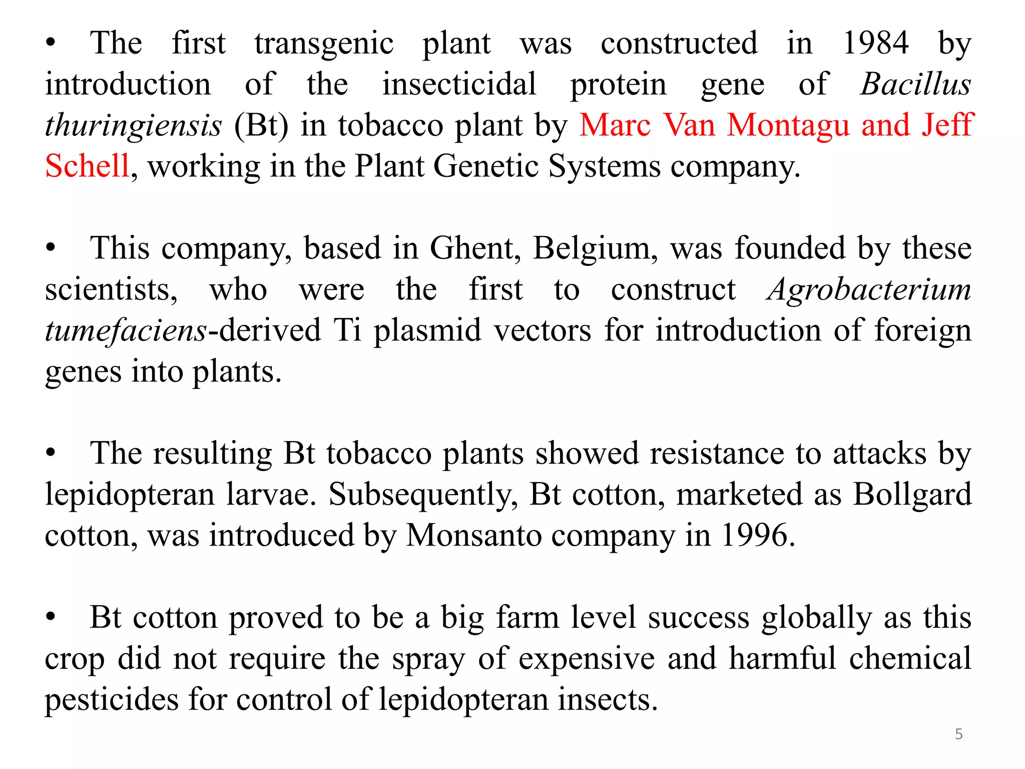 5
• The first transgenic plant was constructed in 1984 by
introduction of the insecticidal protein gene of Bacillus
thuringiensis (Bt) in tobacco plant by Marc Van Montagu and Jeff
Schell, working in the Plant Genetic Systems company.
• This company, based in Ghent, Belgium, was founded by these
scientists, who were the first to construct Agrobacterium
tumefaciens-derived Ti plasmid vectors for introduction of foreign
genes into plants.
• The resulting Bt tobacco plants showed resistance to attacks by
lepidopteran larvae. Subsequently, Bt cotton, marketed as Bollgard
cotton, was introduced by Monsanto company in 1996.
• Bt cotton proved to be a big farm level success globally as this
crop did not require the spray of expensive and harmful chemical
pesticides for control of lepidopteran insects.
 