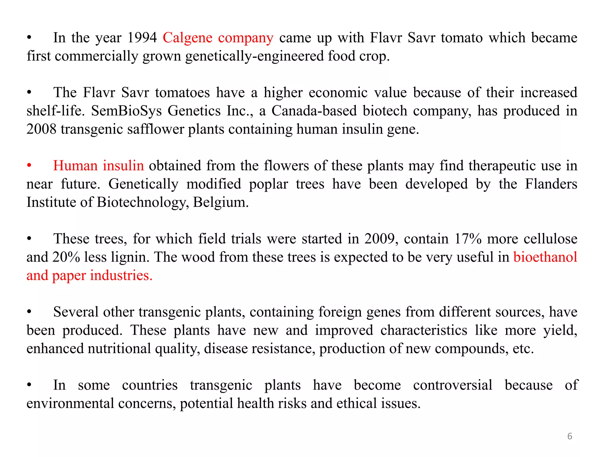 6
• In the year 1994 Calgene company came up with Flavr Savr tomato which became
first commercially grown genetically-engineered food crop.
• The Flavr Savr tomatoes have a higher economic value because of their increased
shelf-life. SemBioSys Genetics Inc., a Canada-based biotech company, has produced in
2008 transgenic safflower plants containing human insulin gene.
• Human insulin obtained from the flowers of these plants may find therapeutic use in
near future. Genetically modified poplar trees have been developed by the Flanders
Institute of Biotechnology, Belgium.
• These trees, for which field trials were started in 2009, contain 17% more cellulose
and 20% less lignin. The wood from these trees is expected to be very useful in bioethanol
and paper industries.
• Several other transgenic plants, containing foreign genes from different sources, have
been produced. These plants have new and improved characteristics like more yield,
enhanced nutritional quality, disease resistance, production of new compounds, etc.
• In some countries transgenic plants have become controversial because of
environmental concerns, potential health risks and ethical issues.
 