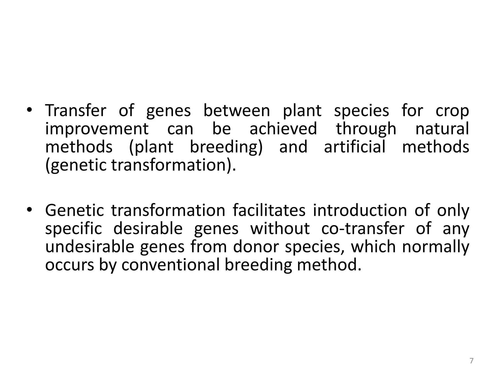 • Transfer of genes between plant species for crop
improvement can be achieved through natural
methods (plant breeding) and artificial methods
(genetic transformation).
• Genetic transformation facilitates introduction of only
specific desirable genes without co-transfer of any
undesirable genes from donor species, which normally
occurs by conventional breeding method.
7
 