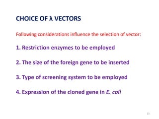 CHOICE OF λ VECTORS
Following considerations influence the selection of vector:
1. Restriction enzymes to be employed
2. The size of the foreign gene to be inserted
3. Type of screening system to be employed
4. Expression of the cloned gene in E. coli
13
 