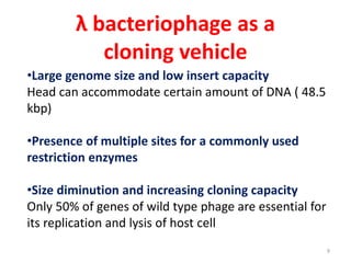 λ bacteriophage as a
cloning vehicle
•Large genome size and low insert capacity
Head can accommodate certain amount of DNA ( 48.5
kbp)
•Presence of multiple sites for a commonly used
restriction enzymes
•Size diminution and increasing cloning capacity
Only 50% of genes of wild type phage are essential for
its replication and lysis of host cell
9
 