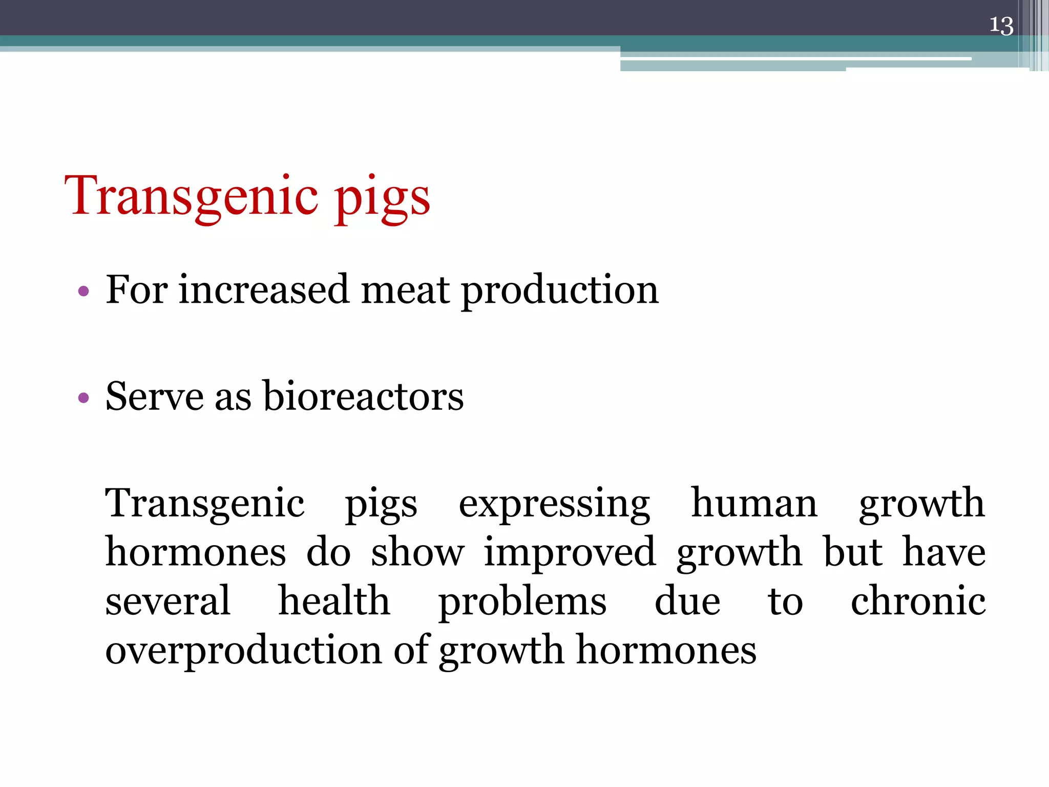 Transgenic pigs
• For increased meat production
• Serve as bioreactors
Transgenic pigs expressing human growth
hormones do show improved growth but have
several health problems due to chronic
overproduction of growth hormones
13
 