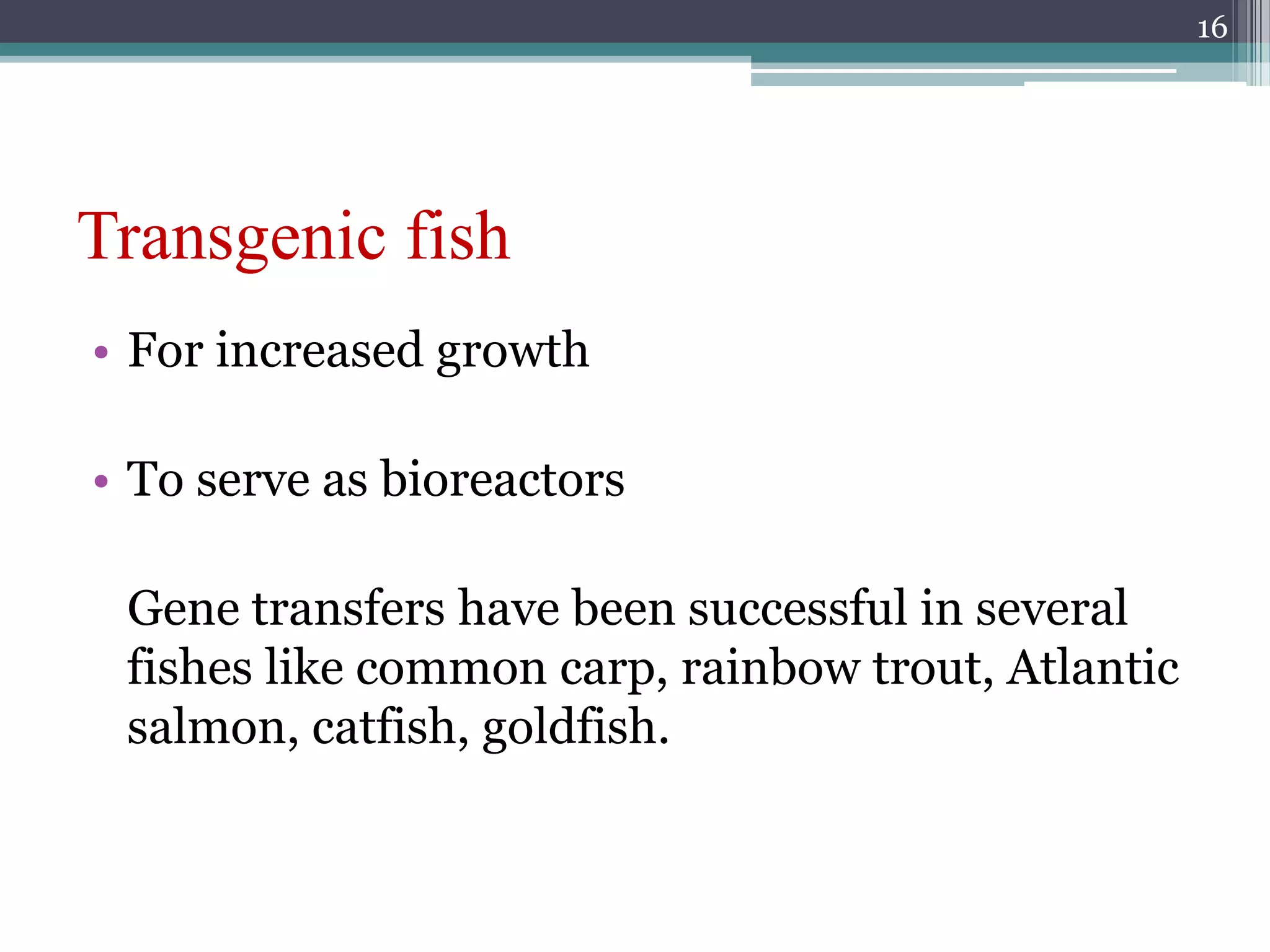Transgenic fish
• For increased growth
• To serve as bioreactors
Gene transfers have been successful in several
fishes like common carp, rainbow trout, Atlantic
salmon, catfish, goldfish.
16
 