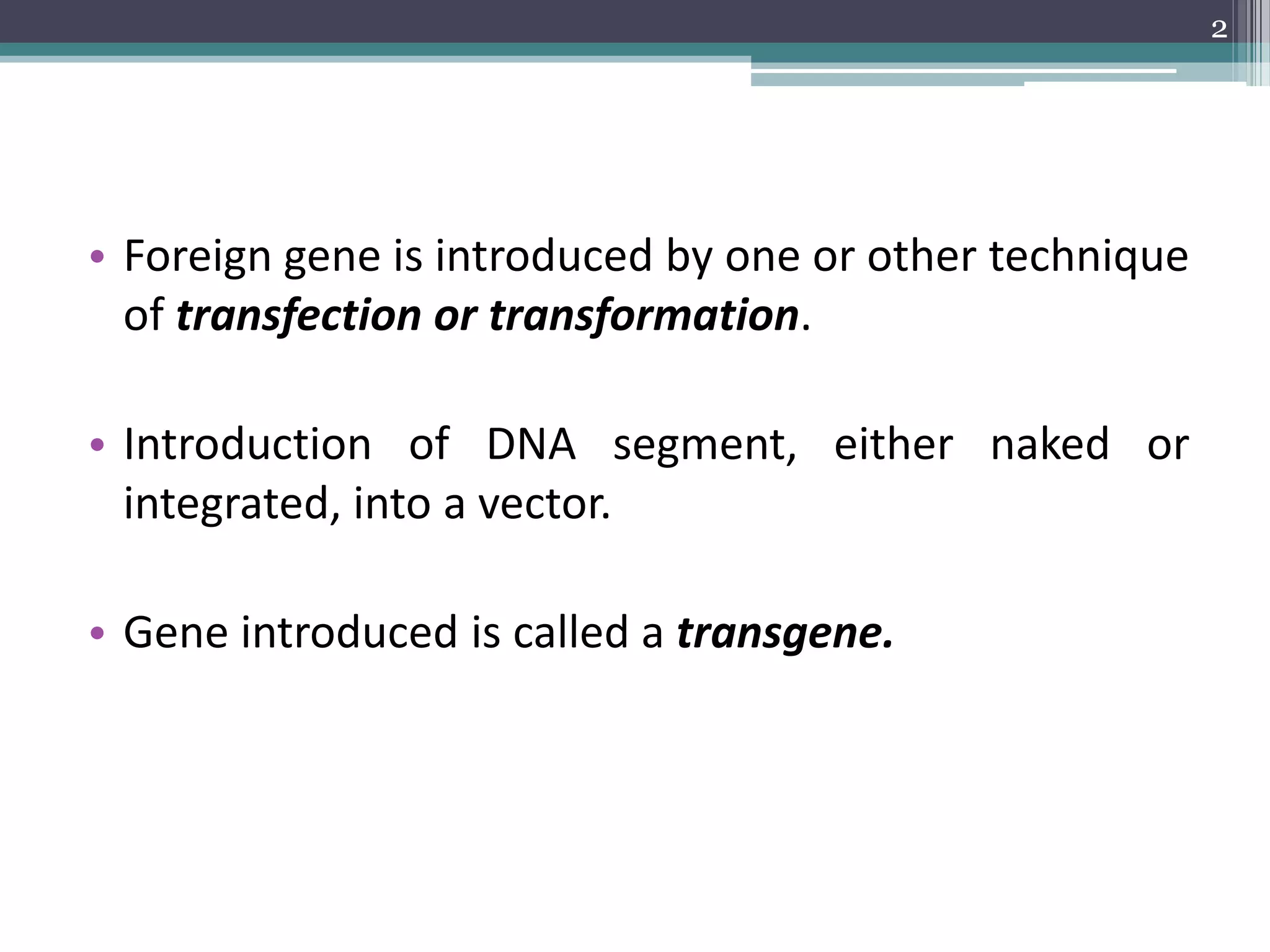 • Foreign gene is introduced by one or other technique
of transfection or transformation.
• Introduction of DNA segment, either naked or
integrated, into a vector.
• Gene introduced is called a transgene.
2
 