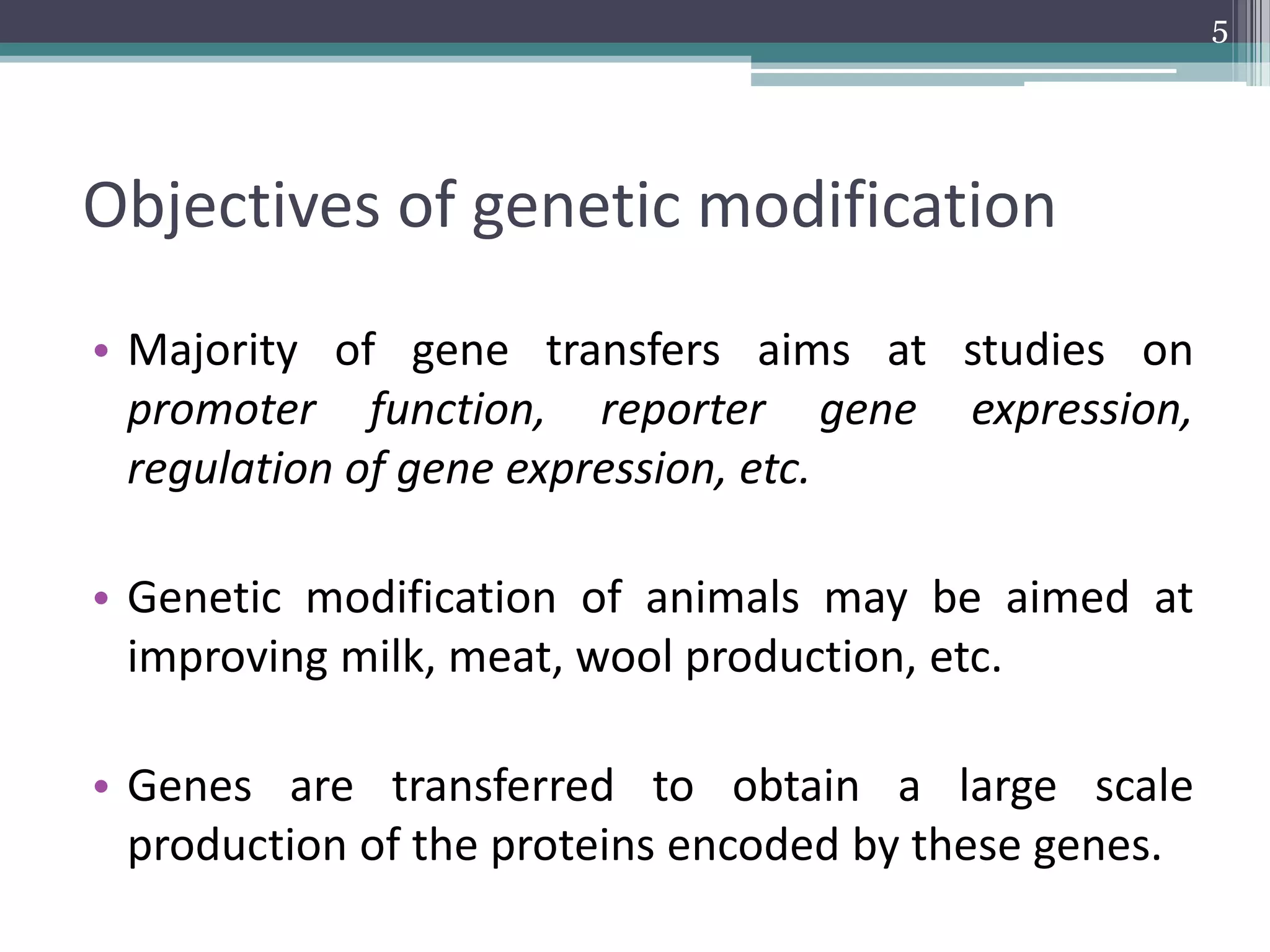 Objectives of genetic modification
• Majority of gene transfers aims at studies on
promoter function, reporter gene expression,
regulation of gene expression, etc.
• Genetic modification of animals may be aimed at
improving milk, meat, wool production, etc.
• Genes are transferred to obtain a large scale
production of the proteins encoded by these genes.
5
 
