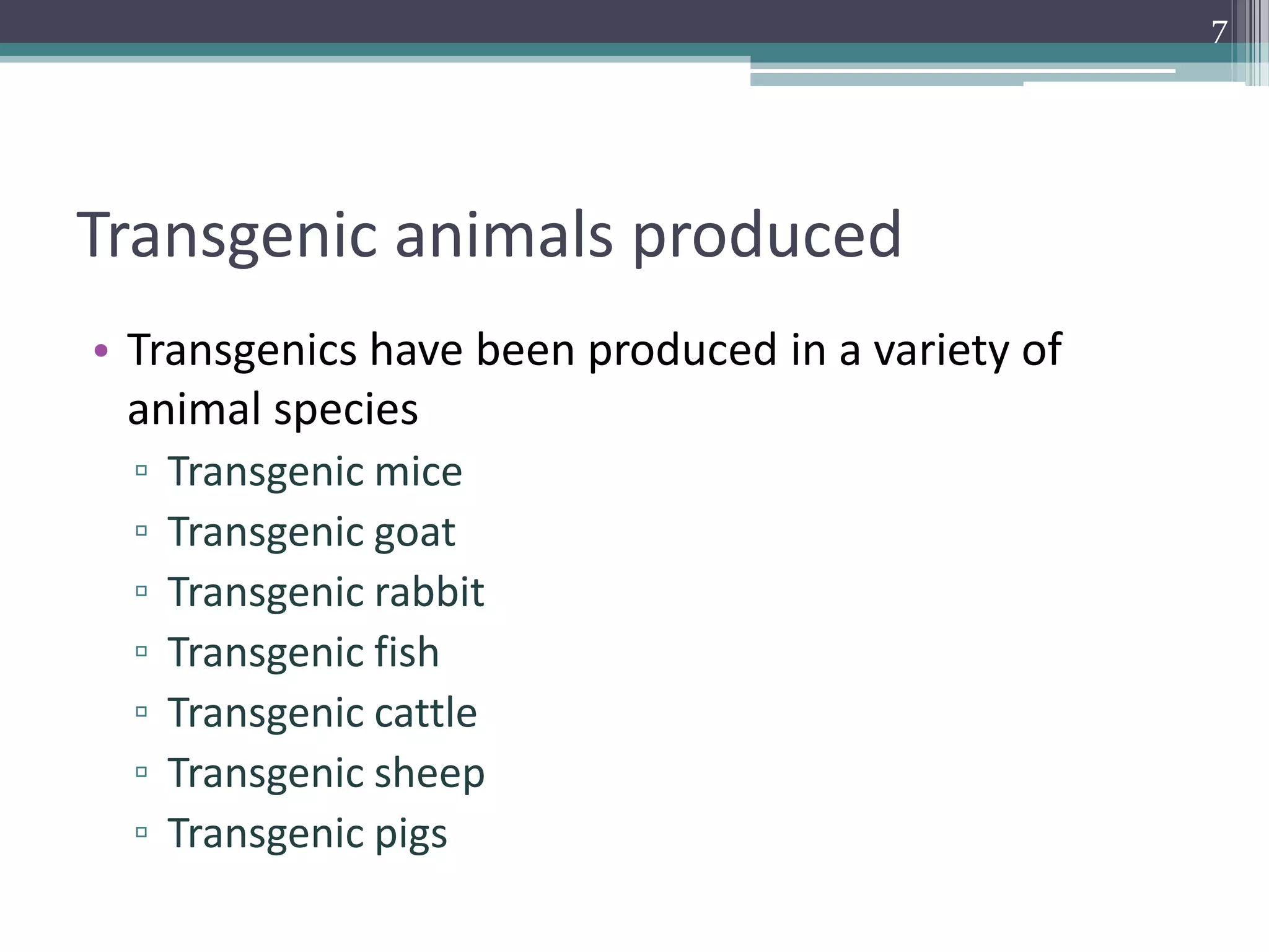 Transgenic animals produced
• Transgenics have been produced in a variety of
animal species
▫ Transgenic mice
▫ Transgenic goat
▫ Transgenic rabbit
▫ Transgenic fish
▫ Transgenic cattle
▫ Transgenic sheep
▫ Transgenic pigs
7
 