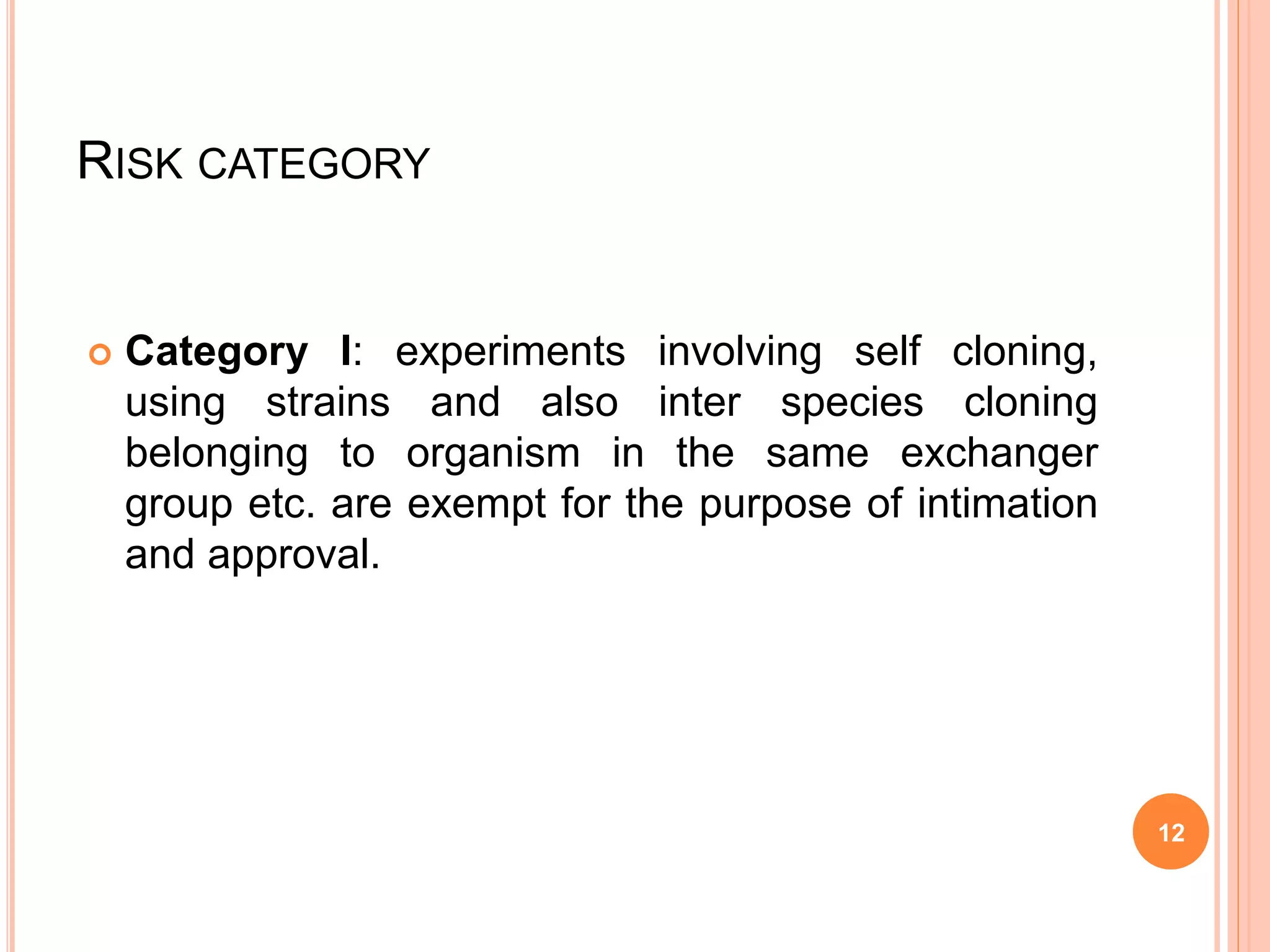 RISK CATEGORY
 Category I: experiments involving self cloning,
using strains and also inter species cloning
belonging to organism in the same exchanger
group etc. are exempt for the purpose of intimation
and approval.
12
 