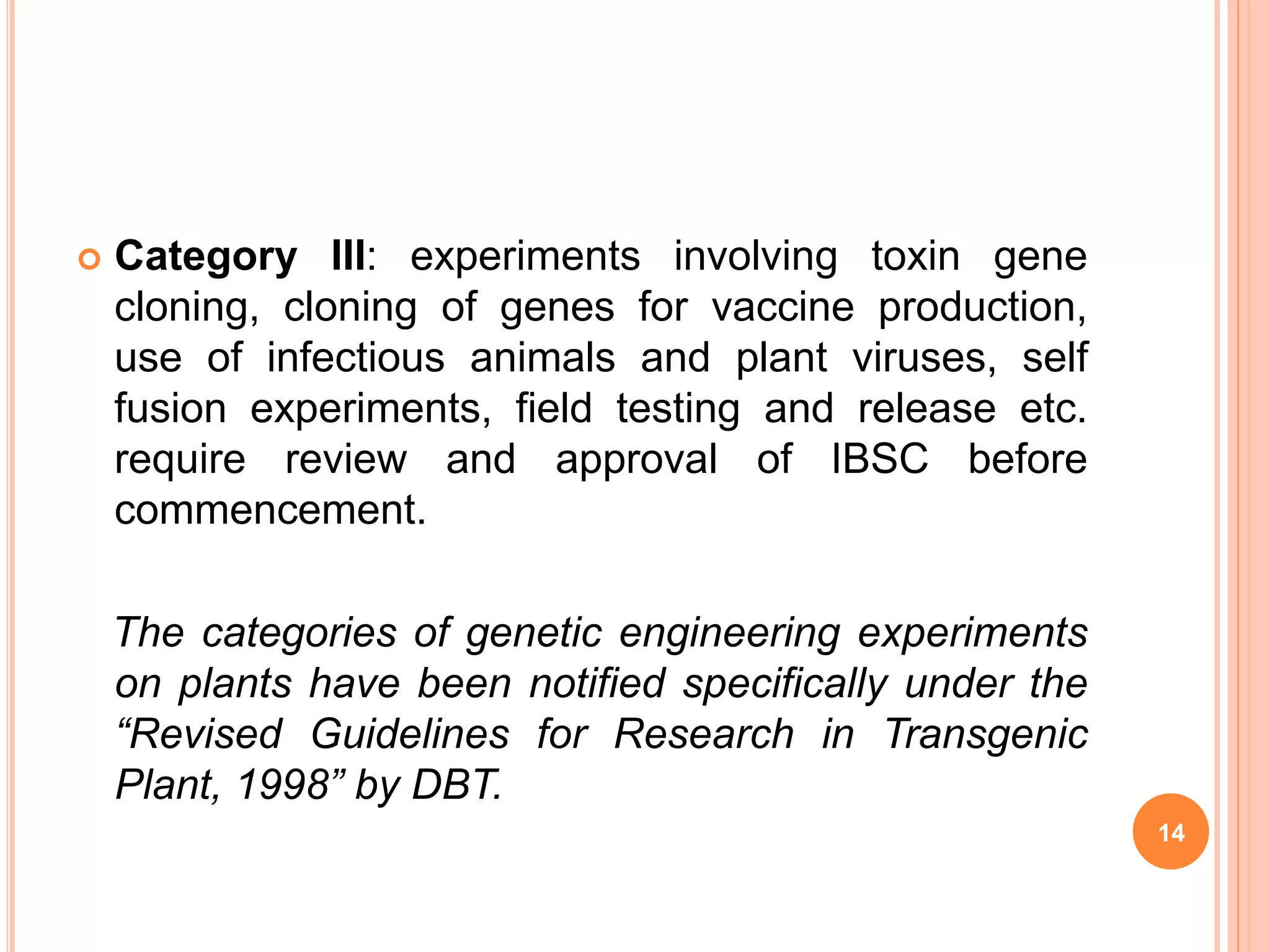  Category III: experiments involving toxin gene
cloning, cloning of genes for vaccine production,
use of infectious animals and plant viruses, self
fusion experiments, field testing and release etc.
require review and approval of IBSC before
commencement.
The categories of genetic engineering experiments
on plants have been notified specifically under the
“Revised Guidelines for Research in Transgenic
Plant, 1998” by DBT.
14
 