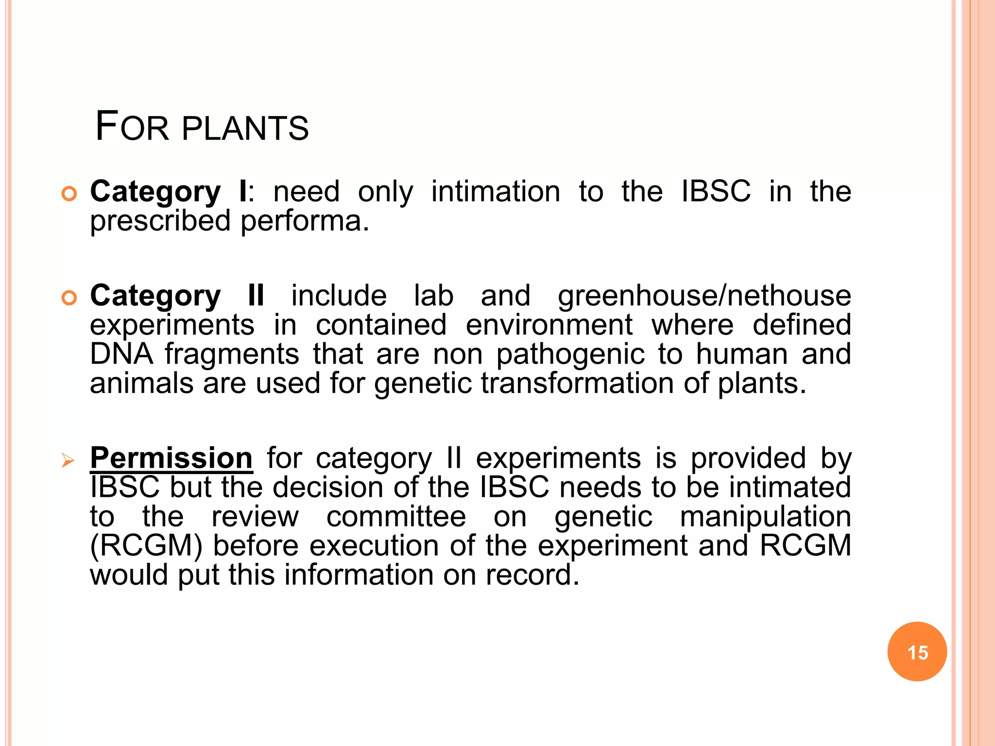 FOR PLANTS
 Category I: need only intimation to the IBSC in the
prescribed performa.
 Category II include lab and greenhouse/nethouse
experiments in contained environment where defined
DNA fragments that are non pathogenic to human and
animals are used for genetic transformation of plants.
 Permission for category II experiments is provided by
IBSC but the decision of the IBSC needs to be intimated
to the review committee on genetic manipulation
(RCGM) before execution of the experiment and RCGM
would put this information on record.
15
 