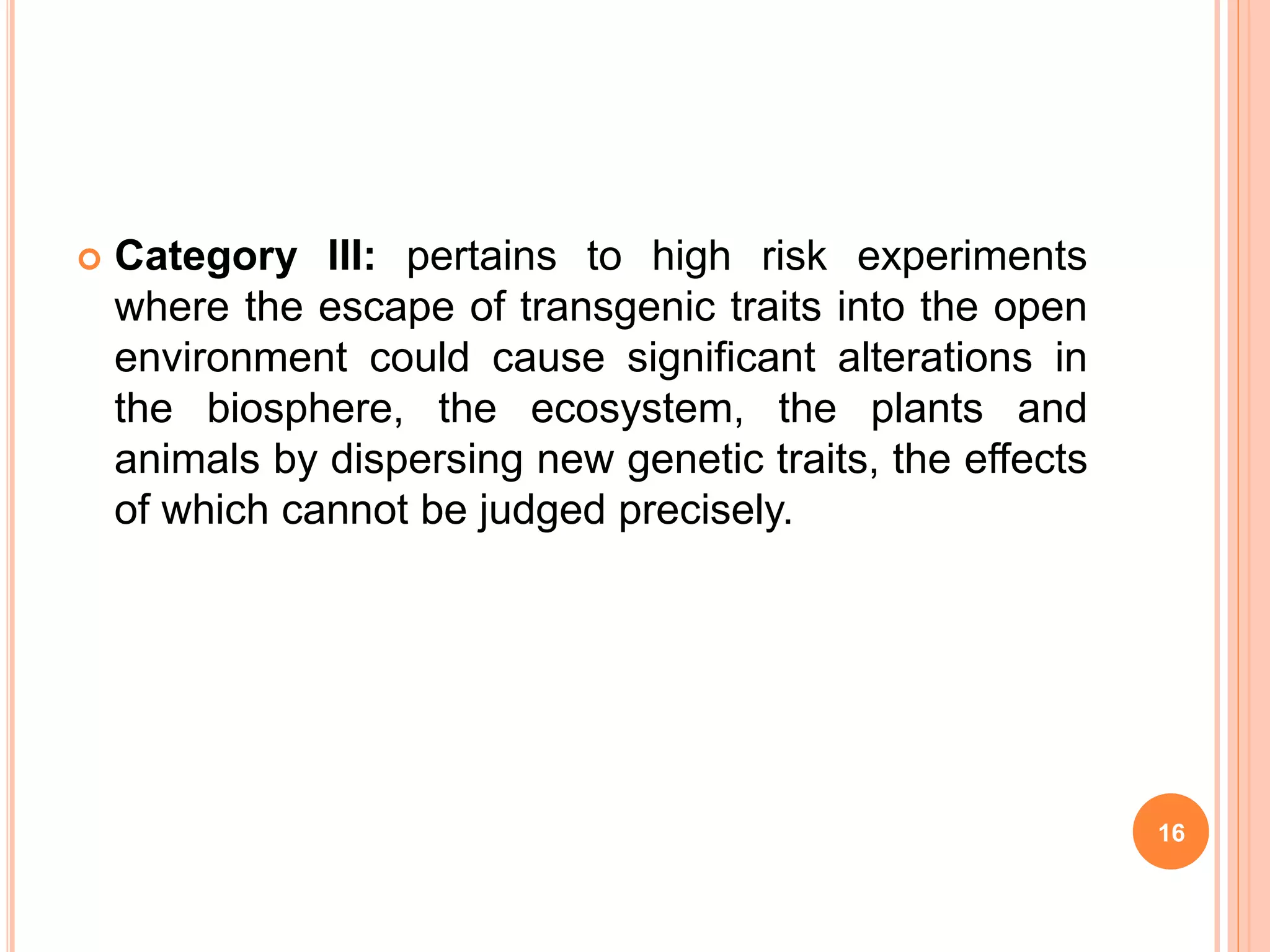  Category III: pertains to high risk experiments
where the escape of transgenic traits into the open
environment could cause significant alterations in
the biosphere, the ecosystem, the plants and
animals by dispersing new genetic traits, the effects
of which cannot be judged precisely.
16
 
