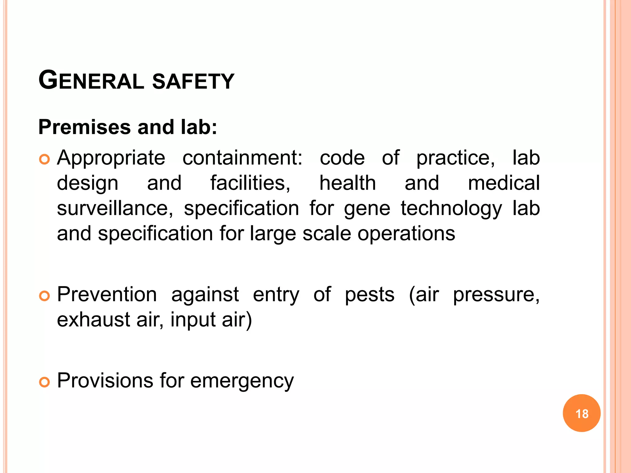 GENERAL SAFETY
Premises and lab:
 Appropriate containment: code of practice, lab
design and facilities, health and medical
surveillance, specification for gene technology lab
and specification for large scale operations
 Prevention against entry of pests (air pressure,
exhaust air, input air)
 Provisions for emergency
18
 