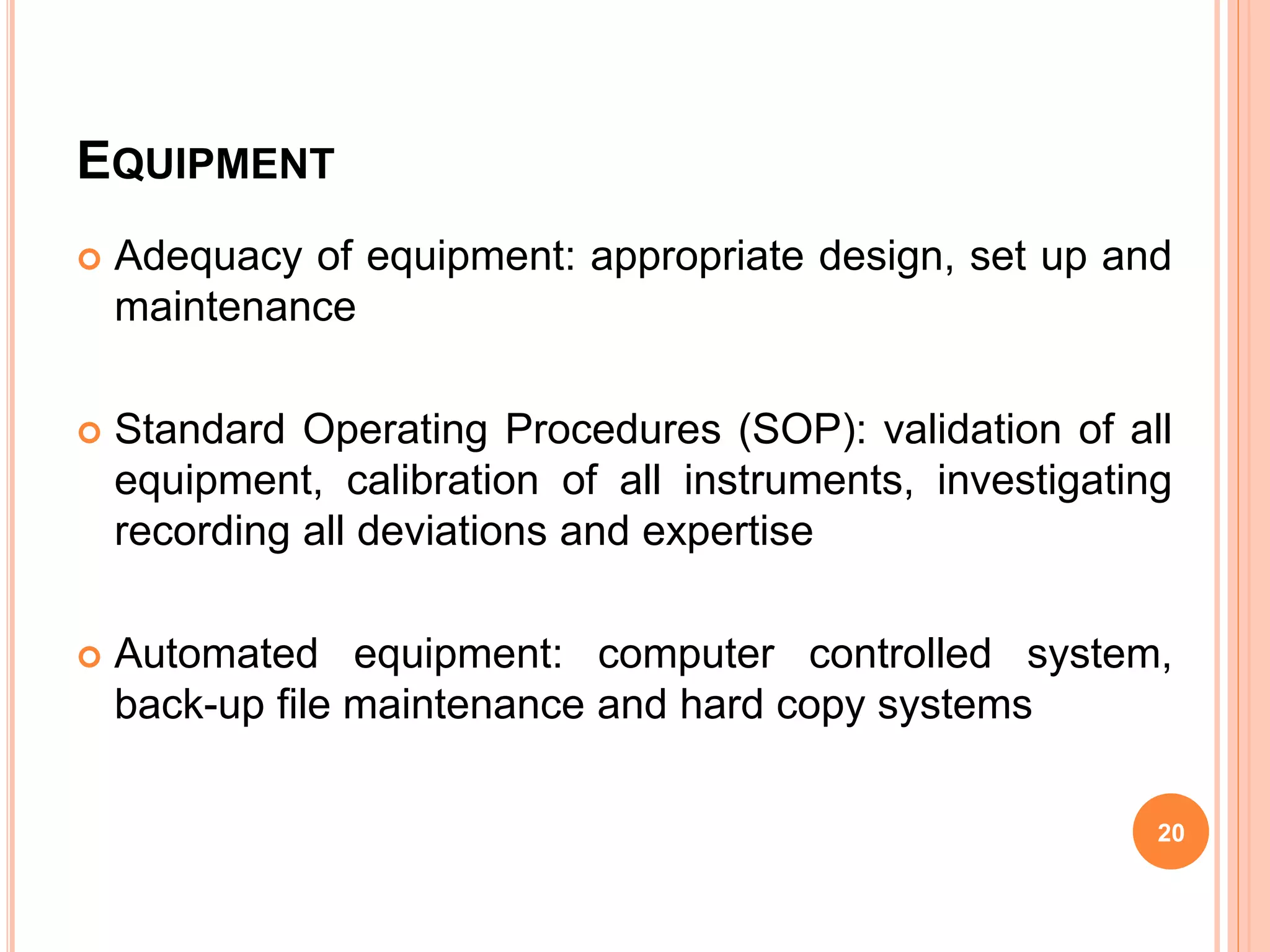 EQUIPMENT
 Adequacy of equipment: appropriate design, set up and
maintenance
 Standard Operating Procedures (SOP): validation of all
equipment, calibration of all instruments, investigating
recording all deviations and expertise
 Automated equipment: computer controlled system,
back-up file maintenance and hard copy systems
20
 
